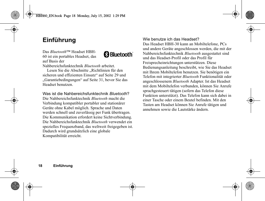 18 EinführungEinführungDas Bluetooth™ Headset HBH-60 ist ein portables Headset, das auf Basis der Nahbereichsfunktechnik Bluetooth arbeitet.Lesen Sie die Abschnitte „Richtlinien für den sicheren und effizienten Einsatz“ auf Seite 29 und „Garantiebedingungen“ auf Seite 31, bevor Sie das Headset benutzen.Was ist die Nahbereichsfunktechnik Bluetooth?Die Nahbereichsfunktechnik Bluetooth macht die Verbindung kompatibler portabler und stationärer Geräte ohne Kabel möglich. Sprache und Daten werden schnell und zuverlässig per Funk übertragen. Die Kommunikation erfordert keine Sichtverbindung. Die Nahbereichsfunktechnik Bluetooth verwendet ein spezielles Frequenzband, das weltweit freigegeben ist. Dadurch wird grundsätzlich eine globale Kompatibilität erreicht.Wie benutze ich das Headset?Das Headset HBH-30 kann an Mobiltelefone, PCs und andere Geräte angeschlossen werden, die mit der Nahbereichsfunktechnik Bluetooth ausgestattet sind und das Headset-Profil oder das Profil für Freisprecheinrichtungen unterstützen. Diese Bedienungsanleitung beschreibt, wie Sie das Headset mit Ihrem Mobiltelefon benutzen. Sie benötigen ein Telefon mit integrierter Bluetooth Funktionalität oder angeschlossenem Bluetooth Adapter. Ist das Headset mit dem Mobiltelefon verbunden, können Sie Anrufe sprachgesteuert tätigen (sofern das Telefon diese Funktion unterstützt). Das Telefon kann sich dabei in einer Tasche oder einem Beutel befinden. Mit den Tasten am Headset können Sie Anrufe tätigen und annehmen sowie die Lautstärke ändern.HBH60_EN.book  Page 18  Monday, July 15, 2002  1:29 PM