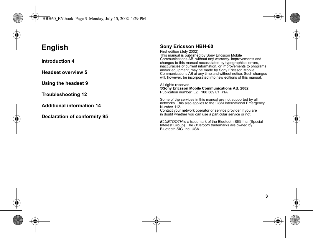3EnglishIntroduction 4Headset overview 5Using the headset 9Troubleshooting 12Additional information 14Declaration of conformity 95Sony Ericsson HBH-60First edition (July 2002)This manual is published by Sony Ericsson Mobile Communications AB, without any warranty. Improvements and changes to this manual necessitated by typographical errors, inaccuracies of current information, or improvements to programs and/or equipment, may be made by Sony Ericsson Mobile Communications AB at any time and without notice. Such changes will, however, be incorporated into new editions of this manual.All rights reserved.©Sony Ericsson Mobile Communications AB, 2002Publication number: LZT 108 5897/1 R1ASome of the services in this manual are not supported by all networks. This also applies to the GSM International Emergency Number 112.Contact your network operator or service provider if you are in doubt whether you can use a particular service or not.BLUETOOTH is a trademark of the Bluetooth SIG, Inc. (Special Interest Group). The Bluetooth trademarks are owned by Bluetooth SIG, Inc. USA.HBH60_EN.book  Page 3  Monday, July 15, 2002  1:29 PM