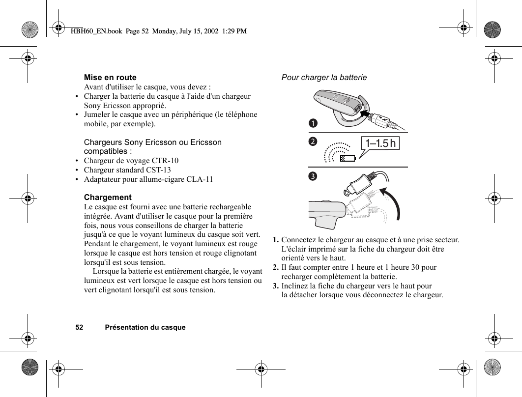 52 Présentation du casqueMise en routeAvant d&apos;utiliser le casque, vous devez :• Charger la batterie du casque à l&apos;aide d&apos;un chargeur Sony Ericsson approprié.• Jumeler le casque avec un périphérique (le téléphone mobile, par exemple).Chargeurs Sony Ericsson ou Ericsson compatibles :• Chargeur de voyage CTR-10• Chargeur standard CST-13• Adaptateur pour allume-cigare CLA-11ChargementLe casque est fourni avec une batterie rechargeable intégrée. Avant d&apos;utiliser le casque pour la première fois, nous vous conseillons de charger la batterie jusqu&apos;à ce que le voyant lumineux du casque soit vert. Pendant le chargement, le voyant lumineux est rouge lorsque le casque est hors tension et rouge clignotant lorsqu&apos;il est sous tension.Lorsque la batterie est entièrement chargée, le voyant lumineux est vert lorsque le casque est hors tension ou vert clignotant lorsqu&apos;il est sous tension.Pour charger la batterie1. Connectez le chargeur au casque et à une prise secteur. L&apos;éclair imprimé sur la fiche du chargeur doit être orienté vers le haut.2. Il faut compter entre 1 heure et 1 heure 30 pour recharger complètement la batterie.3. Inclinez la fiche du chargeur vers le haut pour la détacher lorsque vous déconnectez le chargeur.1–1. 5 hHBH60_EN.book  Page 52  Monday, July 15, 2002  1:29 PM