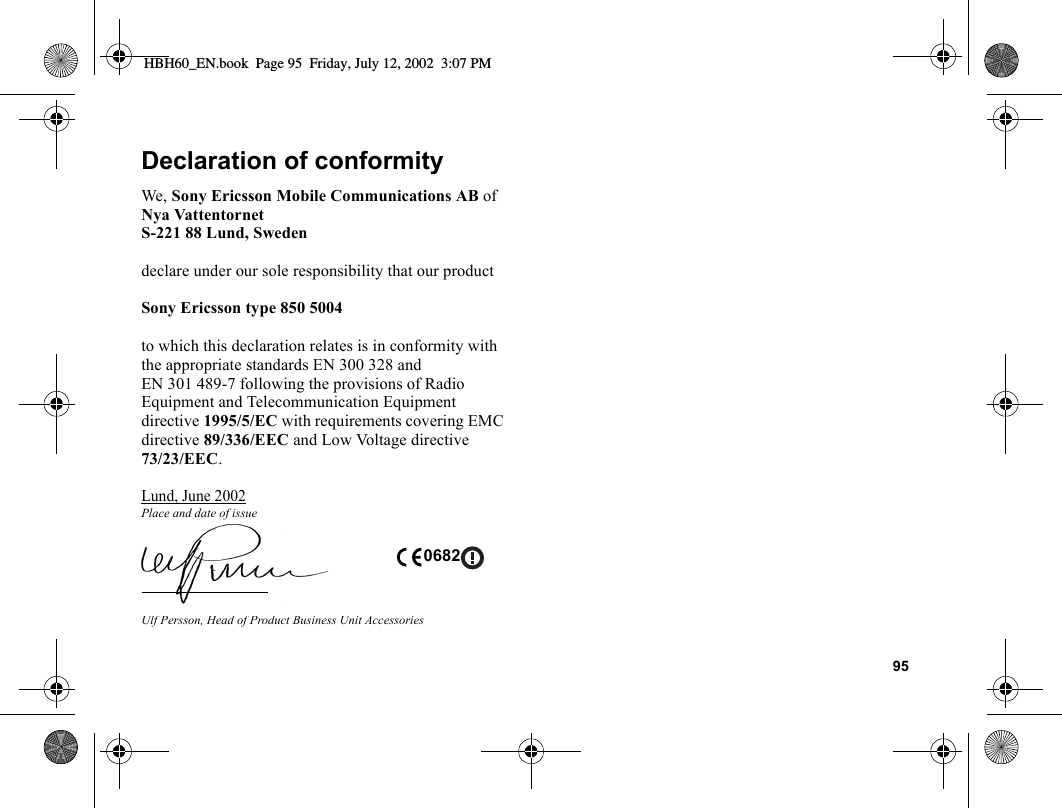 95Declaration of conformityWe, Sony Ericsson Mobile Communications AB ofNya VattentornetS-221 88 Lund, Swedendeclare under our sole responsibility that our productSony Ericsson type 850 5004to which this declaration relates is in conformity with the appropriate standards EN 300 328 and EN 301 489-7 following the provisions of Radio Equipment and Telecommunication Equipment directive 1995/5/EC with requirements covering EMC directive 89/336/EEC and Low Voltage directive 73/23/EEC.Lund, June 2002Place and date of issueUlf Persson, Head of Product Business Unit Accessories 0682HBH60_EN.book  Page 95  Friday, July 12, 2002  3:07 PM