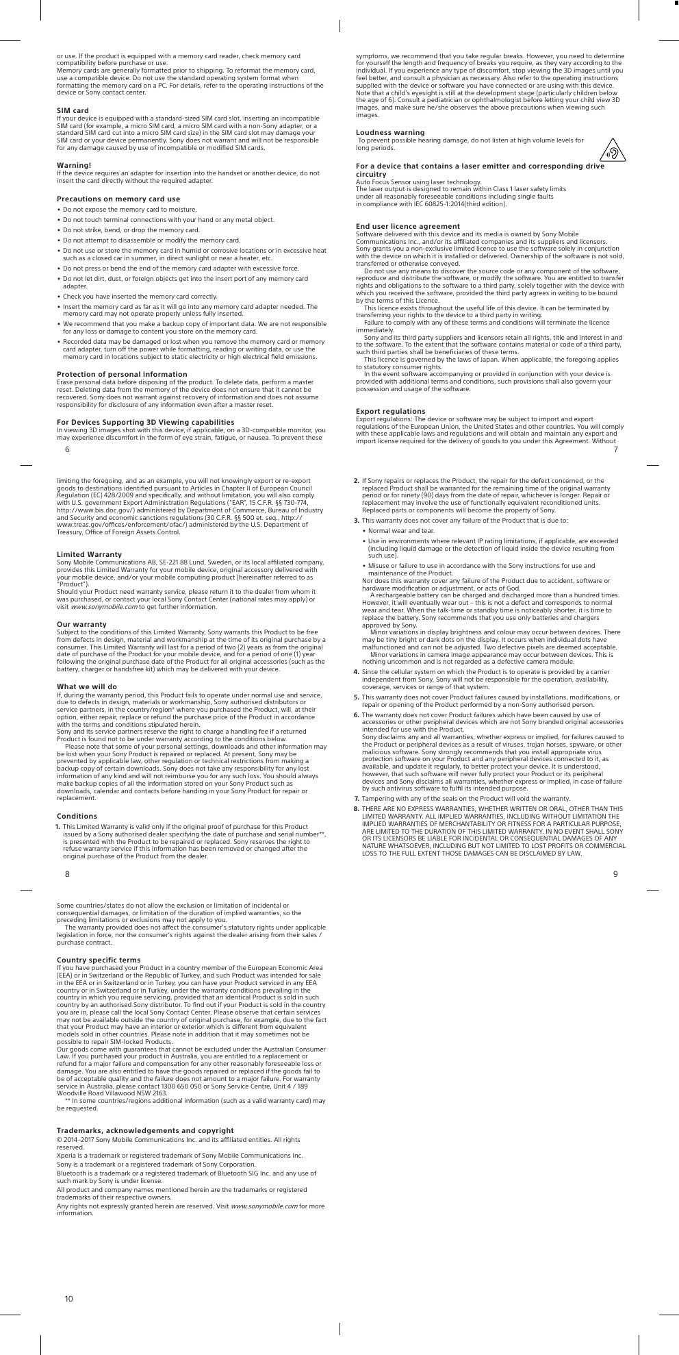 •Do not expose the memory card to moisture.•Do not touch terminal connections with your hand or any metal object.•Do not strike, bend, or drop the memory card.•Do not attempt to disassemble or modify the memory card.•Do not use or store the memory card in humid or corrosive locations or in excessive heatsuch as a closed car in summer, in direct sunlight or near a heater, etc.•Do not press or bend the end of the memory card adapter with excessive force.•Do not let dirt, dust, or foreign objects get into the insert port of any memory cardadapter.•Check you have inserted the memory card correctly.•Insert the memory card as far as it will go into any memory card adapter needed. Thememory card may not operate properly unless fully inserted.•We recommend that you make a backup copy of important data. We are not responsiblefor any loss or damage to content you store on the memory card.•Recorded data may be damaged or lost when you remove the memory card or memorycard adapter, turn o the power while formatting, reading or writing data, or use thememory card in locations subject to static electricity or high electrical ﬁeld emissions.Protection of personal informationErase personal data before disposing of the product. To delete data, perform a masterreset. Deleting data from the memory of the device does not ensure that it cannot berecovered. Sony does not warrant against recovery of information and does not assumeresponsibility for disclosure of any information even after a master reset.For Devices Supporting 3D Viewing capabilitiesIn viewing 3D images shot with this device, if applicable, on a 3D-compatible monitor, youmay experience discomfort in the form of eye strain, fatigue, or nausea. To prevent these6symptoms, we recommend that you take regular breaks. However, you need to determinefor yourself the length and frequency of breaks you require, as they vary according to theindividual. If you experience any type of discomfort, stop viewing the 3D images until youfeel better, and consult a physician as necessary. Also refer to the operating instructionssupplied with the device or software you have connected or are using with this device.Note that a child’s eyesight is still at the development stage (particularly children belowthe age of 6). Consult a pediatrician or ophthalmologist before letting your child view 3Dimages, and make sure he/she observes the above precautions when viewing suchimages.Loudness warningTo prevent possible hearing damage, do not listen at high volume levels forlong periods.For a device that contains a laser emitter and corresponding drivecircuitryAuto Focus Sensor using laser technology.The laser output is designed to remain within Class 1 laser safety limitsunder all reasonably foreseeable conditions including single faultsin compliance with IEC 60825-1:2014(third edition).End user licence agreementSoftware delivered with this device and its media is owned by Sony MobileCommunications Inc., and/or its aliated companies and its suppliers and licensors.Sony grants you a non-exclusive limited licence to use the software solely in conjunctionwith the device on which it is installed or delivered. Ownership of the software is not sold,transferred or otherwise conveyed.Do not use any means to discover the source code or any component of the software,reproduce and distribute the software, or modify the software. You are entitled to transferrights and obligations to the software to a third party, solely together with the device withwhich you received the software, provided the third party agrees in writing to be boundby the terms of this Licence.This licence exists throughout the useful life of this device. It can be terminated bytransferring your rights to the device to a third party in writing.Failure to comply with any of these terms and conditions will terminate the licenceimmediately.Sony and its third party suppliers and licensors retain all rights, title and interest in andto the software. To the extent that the software contains material or code of a third party,such third parties shall be beneﬁciaries of these terms.This licence is governed by the laws of Japan. When applicable, the foregoing appliesto statutory consumer rights.In the event software accompanying or provided in conjunction with your device isprovided with additional terms and conditions, such provisions shall also govern yourpossession and usage of the software.Export regulationsExport regulations: The device or software may be subject to import and exportregulations of the European Union, the United States and other countries. You will complywith these applicable laws and regulations and will obtain and maintain any export andimport license required for the delivery of goods to you under this Agreement. Without7limiting the foregoing, and as an example, you will not knowingly export or re-exportgoods to destinations identiﬁed pursuant to Articles in Chapter II of European CouncilRegulation (EC) 428/2009 and speciﬁcally, and without limitation, you will also complywith U.S. government Export Administration Regulations (“EAR”, 15 C.F.R. §§ 730-774,http://www.bis.doc.gov/) administered by Department of Commerce, Bureau of Industryand Security and economic sanctions regulations (30 C.F.R. §§ 500 et. seq., http://www.treas.gov/oces/enforcement/ofac/) administered by the U.S. Department ofTreasury, Oce of Foreign Assets Control.Limited WarrantySony Mobile Communications AB, SE-221 88 Lund, Sweden, or its local aliated company,provides this Limited Warranty for your mobile device, original accessory delivered withyour mobile device, and/or your mobile computing product (hereinafter referred to as“Product”).Should your Product need warranty service, please return it to the dealer from whom itwas purchased, or contact your local Sony Contact Center (national rates may apply) orvisit www.sonymobile.com to get further information.Our warrantySubject to the conditions of this Limited Warranty, Sony warrants this Product to be freefrom defects in design, material and workmanship at the time of its original purchase by aconsumer. This Limited Warranty will last for a period of two (2) years as from the originaldate of purchase of the Product for your mobile device, and for a period of one (1) yearfollowing the original purchase date of the Product for all original accessories (such as thebattery, charger or handsfree kit) which may be delivered with your device.What we will doIf, during the warranty period, this Product fails to operate under normal use and service,due to defects in design, materials or workmanship, Sony authorised distributors orservice partners, in the country/region* where you purchased the Product, will, at theiroption, either repair, replace or refund the purchase price of the Product in accordancewith the terms and conditions stipulated herein.Sony and its service partners reserve the right to charge a handling fee if a returnedProduct is found not to be under warranty according to the conditions below.Please note that some of your personal settings, downloads and other information maybe lost when your Sony Product is repaired or replaced. At present, Sony may beprevented by applicable law, other regulation or technical restrictions from making abackup copy of certain downloads. Sony does not take any responsibility for any lostinformation of any kind and will not reimburse you for any such loss. You should alwaysmake backup copies of all the information stored on your Sony Product such asdownloads, calendar and contacts before handing in your Sony Product for repair orreplacement.Conditions1. This Limited Warranty is valid only if the original proof of purchase for this Productissued by a Sony authorised dealer specifying the date of purchase and serial number**,is presented with the Product to be repaired or replaced. Sony reserves the right torefuse warranty service if this information has been removed or changed after theoriginal purchase of the Product from the dealer.82. If Sony repairs or replaces the Product, the repair for the defect concerned, or thereplaced Product shall be warranted for the remaining time of the original warrantyperiod or for ninety (90) days from the date of repair, whichever is longer. Repair orreplacement may involve the use of functionally equivalent reconditioned units.Replaced parts or components will become the property of Sony.3. This warranty does not cover any failure of the Product that is due to:•Normal wear and tear.•Use in environments where relevant IP rating limitations, if applicable, are exceeded(including liquid damage or the detection of liquid inside the device resulting fromsuch use).•Misuse or failure to use in accordance with the Sony instructions for use andmaintenance of the Product.Nor does this warranty cover any failure of the Product due to accident, software orhardware modiﬁcation or adjustment, or acts of God.A rechargeable battery can be charged and discharged more than a hundred times.However, it will eventually wear out – this is not a defect and corresponds to normalwear and tear. When the talk-time or standby time is noticeably shorter, it is time toreplace the battery. Sony recommends that you use only batteries and chargersapproved by Sony.Minor variations in display brightness and colour may occur between devices. Theremay be tiny bright or dark dots on the display. It occurs when individual dots havemalfunctioned and can not be adjusted. Two defective pixels are deemed acceptable.Minor variations in camera image appearance may occur between devices. This isnothing uncommon and is not regarded as a defective camera module.4. Since the cellular system on which the Product is to operate is provided by a carrierindependent from Sony, Sony will not be responsible for the operation, availability,coverage, services or range of that system.5. This warranty does not cover Product failures caused by installations, modiﬁcations, orrepair or opening of the Product performed by a non-Sony authorised person.6. The warranty does not cover Product failures which have been caused by use ofaccessories or other peripheral devices which are not Sony branded original accessoriesintended for use with the Product.Sony disclaims any and all warranties, whether express or implied, for failures caused tothe Product or peripheral devices as a result of viruses, trojan horses, spyware, or othermalicious software. Sony strongly recommends that you install appropriate virusprotection software on your Product and any peripheral devices connected to it, asavailable, and update it regularly, to better protect your device. It is understood,however, that such software will never fully protect your Product or its peripheraldevices and Sony disclaims all warranties, whether express or implied, in case of failureby such antivirus software to fulﬁl its intended purpose.7. Tampering with any of the seals on the Product will void the warranty.8. THERE ARE NO EXPRESS WARRANTIES, WHETHER WRITTEN OR ORAL, OTHER THAN THISLIMITED WARRANTY. ALL IMPLIED WARRANTIES, INCLUDING WITHOUT LIMITATION THEIMPLIED WARRANTIES OF MERCHANTABILITY OR FITNESS FOR A PARTICULAR PURPOSE,ARE LIMITED TO THE DURATION OF THIS LIMITED WARRANTY. IN NO EVENT SHALL SONYOR ITS LICENSORS BE LIABLE FOR INCIDENTAL OR CONSEQUENTIAL DAMAGES OF ANYNATURE WHATSOEVER, INCLUDING BUT NOT LIMITED TO LOST PROFITS OR COMMERCIALLOSS TO THE FULL EXTENT THOSE DAMAGES CAN BE DISCLAIMED BY LAW.9Some countries/states do not allow the exclusion or limitation of incidental orconsequential damages, or limitation of the duration of implied warranties, so thepreceding limitations or exclusions may not apply to you.The warranty provided does not aect the consumer’s statutory rights under applicablelegislation in force, nor the consumer’s rights against the dealer arising from their sales /purchase contract.Country specific termsIf you have purchased your Product in a country member of the European Economic Area(EEA) or in Switzerland or the Republic of Turkey, and such Product was intended for salein the EEA or in Switzerland or in Turkey, you can have your Product serviced in any EEAcountry or in Switzerland or in Turkey, under the warranty conditions prevailing in thecountry in which you require servicing, provided that an identical Product is sold in suchcountry by an authorised Sony distributor. To ﬁnd out if your Product is sold in the countryyou are in, please call the local Sony Contact Center. Please observe that certain servicesmay not be available outside the country of original purchase, for example, due to the factthat your Product may have an interior or exterior which is dierent from equivalentmodels sold in other countries. Please note in addition that it may sometimes not bepossible to repair SIM-locked Products.Our goods come with guarantees that cannot be excluded under the Australian ConsumerLaw. If you purchased your product in Australia, you are entitled to a replacement orrefund for a major failure and compensation for any other reasonably foreseeable loss ordamage. You are also entitled to have the goods repaired or replaced if the goods fail tobe of acceptable quality and the failure does not amount to a major failure. For warrantyservice in Australia, please contact 1300 650 050 or Sony Service Centre, Unit 4 / 189Woodville Road Villawood NSW 2163.** In some countries/regions additional information (such as a valid warranty card) maybe requested.Trademarks, acknowledgements and copyright© 2014–2017 Sony Mobile Communications Inc. and its aliated entities. All rightsreserved.Xperia is a trademark or registered trademark of Sony Mobile Communications Inc.Sony is a trademark or a registered trademark of Sony Corporation.Bluetooth is a trademark or a registered trademark of Bluetooth SIG Inc. and any use ofsuch mark by Sony is under license.All product and company names mentioned herein are the trademarks or registeredtrademarks of their respective owners.Any rights not expressly granted herein are reserved. Visit www.sonymobile.com for moreinformation.10or use. If the product is equipped with a memory card reader, check memory card compatibility before purchase or use.Memory cards are generally formatted prior to shipping. To reformat the memory card, use a compatible device. Do not use the standard operating system format when formatting the memory card on a PC. For details, refer to the operating instructions of the device or Sony contact center.SIM cardIf your device is equipped with a standard-sized SIM card slot, inserting an incompatible SIM card (for example, a micro SIM card, a micro SIM card with a non-Sony adapter, or a standard SIM card cut into a micro SIM card size) in the SIM card slot may damage your SIM card or your device permanently. Sony does not warrant and will not be responsible for any damage caused by use of incompatible or modiﬁed SIM cards.Warning!If the device requires an adapter for insertion into the handset or another device, do not insert the card directly without the required adapter.Precautions on memory card use