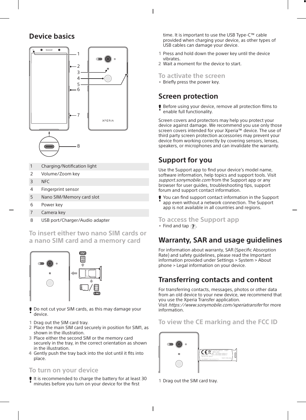 Device basics478265131Charging/Notiﬁcation light2 Volume/Zoom key3 NFC4 Fingerprint sensor5 Nano SIM/Memory card slot6 Power key7 Camera key8 USB port/Charger/Audio adapterTo insert either two nano SIM cards ora nano SIM card and a memory cardDo not cut your SIM cards, as this may damage yourdevice.1Drag out the SIM card tray.2Place the main SIM card securely in position for SIM1, asshown in the illustration.3Place either the second SIM or the memory cardsecurely in the tray, in the correct orientation as shownin the illustration.4Gently push the tray back into the slot until it ﬁts intoplace.To turn on your deviceIt is recommended to charge the battery for at least 30minutes before you turn on your device for the ﬁrsttime. It is important to use the USB Type-C™ cableprovided when charging your device, as other types ofUSB cables can damage your device.1Press and hold down the power key until the devicevibrates.2Wait a moment for the device to start.To activate the screen•Brieﬂy press the power key.Screen protectionBefore using your device, remove all protection ﬁlms toenable full functionality.Screen covers and protectors may help you protect yourdevice against damage. We recommend you use only thosescreen covers intended for your Xperia™ device. The use ofthird party screen protection accessories may prevent yourdevice from working correctly by covering sensors, lenses,speakers, or microphones and can invalidate the warranty.Support for youUse the Support app to ﬁnd your device’s model name,software information, help topics and support tools. Visitsupport.sonymobile.com from the Support app or anybrowser for user guides, troubleshooting tips, supportforum and support contact information.You can ﬁnd support contact information in the Supportapp even without a network connection. The Supportapp is not available in all countries and regions.To access the Support app•Find and tap  .Warranty, SAR and usage guidelinesFor information about warranty, SAR (Speciﬁc AbsorptionRate) and safety guidelines, please read the Importantinformation provided under Settings &gt; System &gt; Aboutphone &gt; Legal information on your device.Transferring contacts and contentFor transferring contacts, messages, photos or other datafrom an old device to your new device, we recommend thatyou use the Xperia Transfer application.Visit https://www.sonymobile.com/xperiatransfer for moreinformation.To view the CE marking and the FCC IDTYPE:PM-0000-XX       00W01SI 0000-0000IMEI    :00000000-000000-0IMEI-2:00000000-000000-0Model:X0000FCC ID:PY7-00000XMade in XxxxxxxxSony Mobile Communications Inc.1Drag out the SIM card tray.