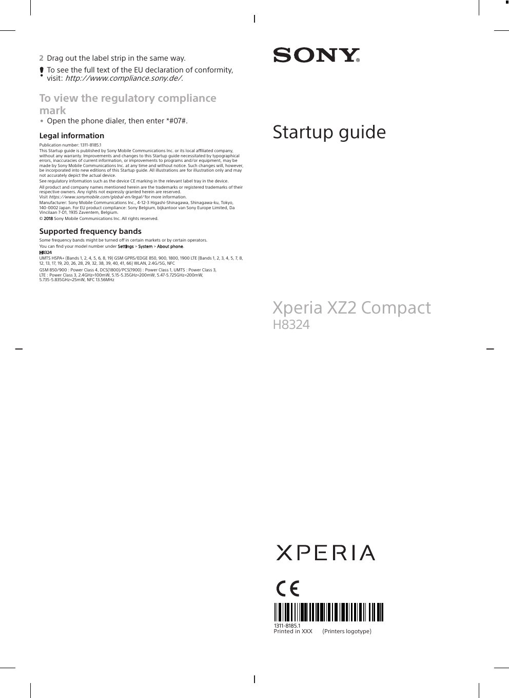 2Drag out the label strip in the same way.To see the full text of the EU declaration of conformity,visit: http://www.compliance.sony.de/.To view the regulatory compliancemark•Open the phone dialer, then enter *#07#.Legal informationPublication number: 1311-8185.1This Startup guide is published by Sony Mobile Communications Inc. or its local aliated company,without any warranty. Improvements and changes to this Startup guide necessitated by typographicalerrors, inaccuracies of current information, or improvements to programs and/or equipment, may bemade by Sony Mobile Communications Inc. at any time and without notice. Such changes will, however,be incorporated into new editions of this Startup guide. All illustrations are for illustration only and maynot accurately depict the actual device.See regulatory information such as the device CE marking in the relevant label tray in the device.All product and company names mentioned herein are the trademarks or registered trademarks of theirrespective owners. Any rights not expressly granted herein are reserved.Visit https://www.sonymobile.com/global-en/legal/ for more information.Manufacturer: Sony Mobile Communications Inc., 4-12-3 Higashi-Shinagawa, Shinagawa-ku, Tokyo,140-0002 Japan. For EU product compliance: Sony Belgium, bijkantoor van Sony Europe Limited, DaVincilaan 7-D1, 1935 Zaventem, Belgium.© 2018 Sony Mobile Communications Inc. All rights reserved.Supported frequency bandsSome frequency bands might be turned o in certain markets or by certain operators.You can ﬁnd your model number under Settings &gt; System &gt; About phone.H8324UMTS HSPA+ (Bands 1, 2, 4, 5, 6, 8, 19) GSM GPRS/EDGE 850, 900, 1800, 1900 LTE (Bands 1, 2, 3, 4, 5, 7, 8,12, 13, 17, 19, 20, 26, 28, 29, 32, 38, 39, 40, 41, 66) WLAN, 2.4G/5G, NFCGSM 850/900 : Power Class 4, DCS(1800)/PCS(1900) : Power Class 1, UMTS : Power Class 3,LTE : Power Class 3, 2.4GHz&lt;100mW, 5.15-5.35GHz&lt;200mW, 5.47-5.725GHz&lt;200mW,5.735-5.835GHz&lt;25mW, NFC 13.56MHzStartup guideXperia XZ2 CompactH8324Pri nt ed  in  XXX                                         (Printers     logotype)1311-8185.1