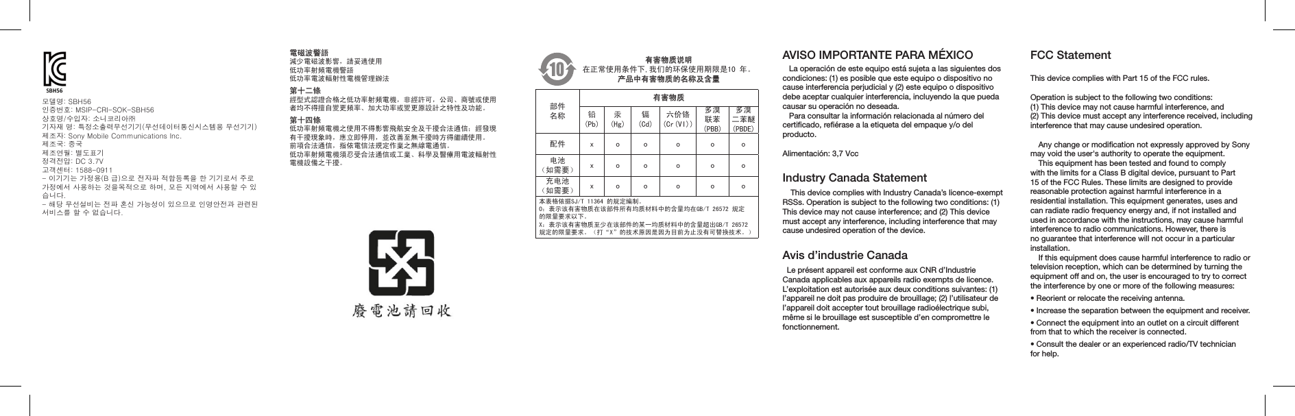 AVISO IMPORTANTE PARA MÉXICO   La operación de este equipo está sujeta a las siguientes dos condiciones: (1) es posible que este equipo o dispositivo no  cause interferencia perjudicial y (2) este equipo o dispositivo  debe aceptar cualquier interferencia, incluyendo la que pueda causar su operación no deseada.   Para consultar la información relacionada al número del certiﬁcado, reﬁérase a la etiqueta del empaque y/o del producto. Alimentación: 3,7 VccIndustry Canada StatementThis device complies with Industry Canada’s licence-exempt RSSs. Operation is subject to the following two conditions: (1) This device may not cause interference; and (2) This device must accept any interference, including interference that may cause undesired operation of the device.Avis d’industrie Canada  Le présent appareil est conforme aux CNR d’Industrie Canada applicables aux appareils radio exempts de licence. L’exploitation est autorisée aux deux conditions suivantes: (1) l’appareil ne doit pas produire de brouillage; (2) l’utilisateur de l’appareil doit accepter tout brouillage radioélectrique subi, même si le brouillage est susceptible d’en compromettre le fonctionnement.有害物质说明在正常使用条件下,我们的环保使用期限是10 年。产品中有害物质的名称及含量部件名称有害物质铅(Pb)汞(Hg)镉(Cd)六价铬(Cr(VI))多溴联苯(PBB)多溴二苯醚(PBDE)配件 x o o o o o电池（如需要） x o o o o o充电池（如需要） x o o o o o本表格依据SJ/T 11364 的规定编制。O：表示该有害物质在该部件所有均质材料中的含量均在GB/T 26572 规定的限量要求以下。X：表示该有害物质至少在该部件的某一均质材料中的含量超出GB/T 26572 规定的限量要求。（打“X”的技术原因是因为目前为止没有可替换技术。）電磁波警語 減少電磁波影響，請妥適使用低功率射頻電機警語 低功率電波輻射性電機管理辦法第十二條 經型式認證合格之低功率射頻電機，非經許可，公司、商號或使用 者均不得擅自變更頻率、加大功率或變更原設計之特性及功能。第十四條 低功率射頻電機之使用不得影響飛航安全及干擾合法通信；經發現 有干擾現象時，應立即停用，並改善至無干擾時方得繼續使用。 前項合法通信，指依電信法規定作業之無線電通信。 低功率射頻電機須忍受合法通信或工業、科學及醫療用電波輻射性 電機設備之干擾。모델명: SBH56 인증번호: MSIP-CRI-SOK-SBH56 상호명/수입자: 소니코리아㈜ 기자재 명: 특정소출력무선기기(무선데이터통신시스템용 무선기기)제조자: Sony Mobile Communications Inc. 제조국: 중국 제조연월: 별도표기 정격전압: DC 3.7V고객센터: 1588-0911 - 이기기는 가정용(B 급)으로 전자파 적합등록을 한 기기로서 주로 가정에서 사용하는 것을목적으로 하며, 모든 지역에서 사용할 수 있습니다.- 해당 무선설비는 전파 혼신 가능성이 있으므로 인명안전과 관련된 서비스를 할 수 없습니다.FCC StatementThis device complies with Part 15 of the FCC rules. Operation is subject to the following two conditions:(1) This device may not cause harmful interference, and  (2) This device must accept any interference received, including interference that may cause undesired operation.Any change or modiﬁcation not expressly approved by Sony may void the user&apos;s authority to operate the equipment.This equipment has been tested and found to comply with the limits for a Class B digital device, pursuant to Part 15 of the FCC Rules. These limits are designed to provide reasonable protection against harmful interference in a residential installation. This equipment generates, uses and can radiate radio frequency energy and, if not installed and used in accordance with the instructions, may cause harmful interference to radio communications. However, there is no guarantee that interference will not occur in a particular installation.If this equipment does cause harmful interference to radio or television reception, which can be determined by turning the equipment off and on, the user is encouraged to try to correct the interference by one or more of the following measures:• Reorient or relocate the receiving antenna.• Increase the separation between the equipment and receiver.• Connect the equipment into an outlet on a circuit different from that to which the receiver is connected.• Consult the dealer or an experienced radio/TV technician for help.