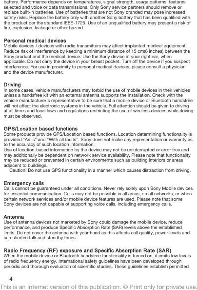 battery. Performance depends on temperatures, signal strength, usage patterns, featuresselected and voice or data transmissions. Only Sony service partners should remove orreplace built-in batteries. Use of batteries that are not Sony branded may pose increasedsafety risks. Replace the battery only with another Sony battery that has been qualified withthe product per the standard IEEE-1725. Use of an unqualified battery may present a risk offire, explosion, leakage or other hazard.Personal medical devicesMobile devices / devices with radio transmitters may affect implanted medical equipment.Reduce risk of interference by keeping a minimum distance of 15 cm(6 inches) between theSony product and the medical device. Use the Sony device at your right ear, whenapplicable. Do not carry the device in your breast pocket. Turn off the device if you suspectinterference. For use in proximity to personal medical devices, please consult a physicianand the device manufacturer.DrivingIn some cases, vehicle manufacturers may forbid the use of mobile devices in their vehiclesunless a handsfree kit with an external antenna supports the installation. Check with thevehicle manufacturer&apos;s representative to be sure that a mobile device or Bluetooth handsfreewill not affect the electronic systems in the vehicle. Full attention should be given to drivingat all times and local laws and regulations restricting the use of wireless devices while drivingmust be observed.GPS/Location based functionsSome products provide GPS/Location based functions. Location determining functionality isprovided “As is” and “With all faults”. Sony does not make any representation or warranty asto the accuracy of such location information.Use of location-based information by the device may not be uninterrupted or error free andmay additionally be dependent on network service availability. Please note that functionalitymay be reduced or prevented in certain environments such as building interiors or areasadjacent to buildings.Caution: Do not use GPS functionality in a manner which causes distraction from driving.Emergency callsCalls cannot be guaranteed under all conditions. Never rely solely upon Sony Mobile devicesfor essential communication. Calls may not be possible in all areas, on all networks, or whencertain network services and/or mobile device features are used. Please note that someSony devices are not capable of supporting voice calls, including emergency calls.AntennaUse of antenna devices not marketed by Sony could damage the mobile device, reduceperformance, and produce Specific Absorption Rate (SAR) levels above the establishedlimits. Do not cover the antenna with your hand as this affects call quality, power levels andcan shorten talk and standby times.Radio Frequency (RF) exposure and Specific Absorption Rate (SAR)When the mobile device or Bluetooth handsfree functionality is turned on, it emits low levelsof radio frequency energy. International safety guidelines have been developed throughperiodic and thorough evaluation of scientific studies. These guidelines establish permitted4This is an Internet version of this publication. © Print only for private use.