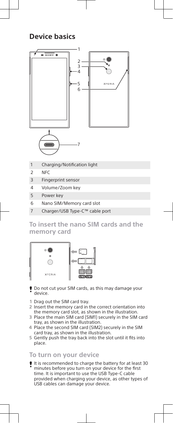 Device basics41523671Charging/Notiﬁcation light2 NFC3 Fingerprint sensor4 Volume/Zoom key5 Power key6 Nano SIM/Memory card slot7 Charger/USB Type-C™ cable portTo insert the nano SIM cards and thememory cardDo not cut your SIM cards, as this may damage yourdevice.1Drag out the SIM card tray.2Insert the memory card in the correct orientation intothe memory card slot, as shown in the illustration.3Place the main SIM card (SIM1) securely in the SIM cardtray, as shown in the illustration.4Place the second SIM card (SIM2) securely in the SIMcard tray, as shown in the illustration.5Gently push the tray back into the slot until it ﬁts intoplace.To turn on your deviceIt is recommended to charge the battery for at least 30minutes before you turn on your device for the ﬁrsttime. It is important to use the USB Type-C cableprovided when charging your device, as other types ofUSB cables can damage your device.