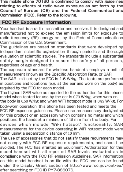 This mobile phone 701SO is confirmed to comply with guidelines relating  to  effects  of  radio  wave  exposure  as  set  forth  by  the Council  of  Europe  (CE)  and  the  Federal  Communications Commission (FCC). Refer to the following.FCC RF Exposure InformationYour handset is a radio transmitter and receiver. It is designed and manufactured not to exceed the emission limits for exposure to radio frequency (RF) energy set by the Federal Communications Commission of the U.S. Government.The guidelines are based on standards that were developed by independent scientific organization through periodic and thorough evaluation of scientific studies. The standards include a substantial safety margin designed to assure the safety of all persons, regardless of age and health.The exposure standard for wireless handsets employs a unit of measurement known as the Specific Absorption Rate, or SAR. The SAR limit set by the FCC is 1.6 W/kg. The tests are performed in positions and locations (e.g. at the ear and worn on the body) as required by the FCC for each model.The highest SAR value as reported to the authorities for this phone model when tested for use by the ear is 0.73 W/kg, when worn on the body is 0.50 W/kg and when WiFi hotspot mode is 0.85 W/kg. For body-worn operation, this phone has been tested and meets the FCC RF exposure guidelines. Please use an accessory designated for this product or an accessory which contains no metal and which positions the handset a minimum of 15 mm from the body. For devices which include &quot;WiFi hotspot&quot; functionality, SAR measurements for the device operating in WiFi hotspot mode were taken using a separation distance of 10 mm.The use of accessories that do not satisfy these requirements may not comply with FCC RF exposure requirements, and should be avoided. The FCC has granted an Equipment Authorization for this model handset with all reported SAR levels evaluated as in compliance with the FCC RF emission guidelines. SAR information on this model handset is on file with the FCC and can be found under the Display Grant section of http://www.fcc.gov/oet/ea/ after searching on FCC ID PY7-88607S.