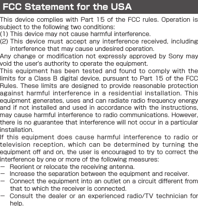 FCC Statement for the USAThis device  complies  with  Part  15  of  the FCC rules.  Operation  is subject to the following two conditions:(1) This device may not cause harmful interference.(2)   This  device  must  accept any  interference  received,  including interference that may cause undesired operation.Any change  or  modification  not  expressly approved  by  Sony  may void the user&apos;s authority to operate the equipment.This  equipment  has  been  tested  and  found  to  comply  with  the limits for a  Class B digital  device, pursuant to Part  15 of the FCC Rules. These limits are designed to provide reasonable protection against  harmful  interference  in  a  residential  installation.  This equipment generates, uses and can radiate radio frequency energy and if not installed and  used  in  accordance  with  the  instructions, may cause harmful interference to radio communications. However, there is no guarantee that interference will not occur in a particular installation.If  this  equipment  does  cause  harmful  interference  to  radio  or television  reception,  which  can  be  determined  by  turning  the equipment off and on, the user is encouraged to try to correct the interference by one or more of the following measures: － Reorient or relocate the receiving antenna. － Increase the separation between the equipment and receiver. － Connect the equipment into an outlet on a circuit different from that to which the receiver is connected. － Consult  the  dealer  or  an  experienced  radio/TV  technician  for help.