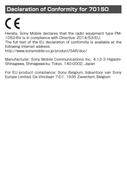 Declaration of Conformity for 701SOHereby, Sony  Mobile  declares  that  the  radio equipment  type  PM-1052-BV is in compliance with Directive: 2014/53/EU.The full text of the EU declaration of conformity is available at the following internet address: http://www.sonymobile.co.jp/product/SAR/doc/Manufacturer: Sony  Mobile  Communications  Inc, 4-12-3  Higashi-Shinagawa, Shinagawa-ku, Tokyo, 140-0002, JapanFor  EU  product  compliance:  Sony  Belgium,  bijkantoor  van  Sony Europe Limited, Da Vincilaan 7-D1, 1935 Zaventem, Belgium
