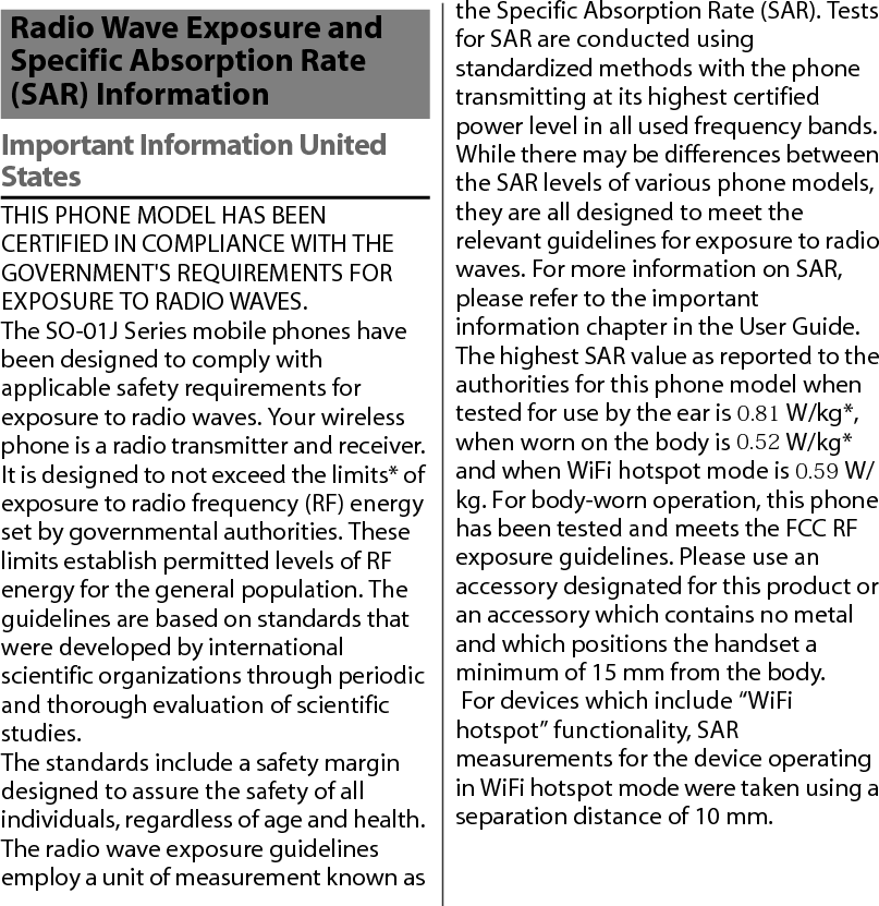 Important Information United StatesTHIS PHONE MODEL HAS BEEN CERTIFIED IN COMPLIANCE WITH THE GOVERNMENT&apos;S REQUIREMENTS FOR EXPOSURE TO RADIO WAVES.The SO-01J Series mobile phones have been designed to comply with applicable safety requirements for exposure to radio waves. Your wireless phone is a radio transmitter and receiver. It is designed to not exceed the limits* of exposure to radio frequency (RF) energy set by governmental authorities. These limits establish permitted levels of RF energy for the general population. The guidelines are based on standards that were developed by international scientific organizations through periodic and thorough evaluation of scientific studies.The standards include a safety margin designed to assure the safety of all individuals, regardless of age and health. The radio wave exposure guidelines employ a unit of measurement known as the Specific Absorption Rate (SAR). Tests for SAR are conducted using standardized methods with the phone transmitting at its highest certified power level in all used frequency bands. While there may be differences between the SAR levels of various phone models, they are all designed to meet the relevant guidelines for exposure to radio waves. For more information on SAR, please refer to the important information chapter in the User Guide. The highest SAR value as reported to the authorities for this phone model when tested for use by the ear is 0.81 W/kg*, when worn on the body is 0.52 W/kg* and when WiFi hotspot mode is 0.59 W/kg. For body-worn operation, this phone has been tested and meets the FCC RF exposure guidelines. Please use an accessory designated for this product or an accessory which contains no metal and which positions the handset a minimum of 15 mm from the body.  For devices which include “WiFi hotspot” functionality, SAR measurements for the device operating in WiFi hotspot mode were taken using a separation distance of 10 mm.Radio Wave Exposure and Specific Absorption Rate (SAR) Information