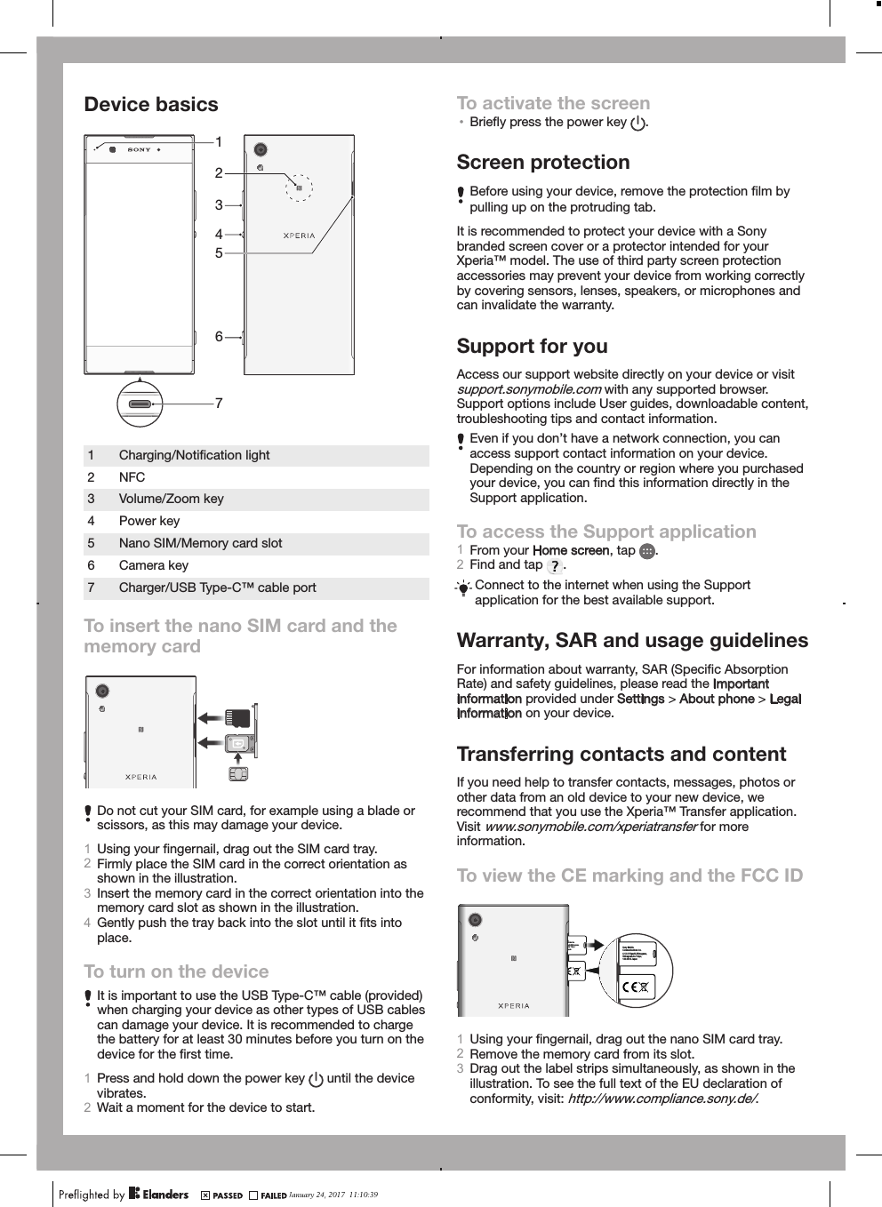 Device basics64312571Charging/Notiﬁcation light2 NFC3 Volume/Zoom key4 Power key5 Nano SIM/Memory card slot6 Camera key7 Charger/USB Type-C™ cable portTo insert the nano SIM card and thememory cardDo not cut your SIM card, for example using a blade orscissors, as this may damage your device.1Using your ﬁngernail, drag out the SIM card tray.2Firmly place the SIM card in the correct orientation asshown in the illustration.3Insert the memory card in the correct orientation into thememory card slot as shown in the illustration.4Gently push the tray back into the slot until it ﬁts intoplace.To turn on the deviceIt is important to use the USB Type-C™ cable (provided)when charging your device as other types of USB cablescan damage your device. It is recommended to chargethe battery for at least 30 minutes before you turn on thedevice for the ﬁrst time.1Press and hold down the power key   until the devicevibrates.2Wait a moment for the device to start.To activate the screen•Brieﬂy press the power key  .Screen protectionBefore using your device, remove the protection ﬁlm bypulling up on the protruding tab.It is recommended to protect your device with a Sonybranded screen cover or a protector intended for yourXperia™ model. The use of third party screen protectionaccessories may prevent your device from working correctlyby covering sensors, lenses, speakers, or microphones andcan invalidate the warranty.Support for youAccess our support website directly on your device or visitsupport.sonymobile.com with any supported browser.Support options include User guides, downloadable content,troubleshooting tips and contact information.Even if you don’t have a network connection, you canaccess support contact information on your device.Depending on the country or region where you purchasedyour device, you can ﬁnd this information directly in theSupport application.To access the Support application1From your Home screen, tap  .2Find and tap  .Connect to the internet when using the Supportapplication for the best available support.Warranty, SAR and usage guidelinesFor information about warranty, SAR (Speciﬁc AbsorptionRate) and safety guidelines, please read the Importantinformation provided under Settings &gt; About phone &gt; Legalinformation on your device.Transferring contacts and contentIf you need help to transfer contacts, messages, photos orother data from an old device to your new device, werecommend that you use the Xperia™ Transfer application.Visit www.sonymobile.com/xperiatransfer for moreinformation.To view the CE marking and the FCC IDe ations Inc. shi-Shinagawa, -ku Tokyo, apan  Sony Mobile Communications Inc. 4-12-3 Higashi-Shinagawa, Shinagawa-ku Tokyo, 140-0002 Japan 1Using your ﬁngernail, drag out the nano SIM card tray.2Remove the memory card from its slot.3Drag out the label strips simultaneously, as shown in theillustration. To see the full text of the EU declaration ofconformity, visit: http://www.compliance.sony.de/.January 24, 2017  11:10:39