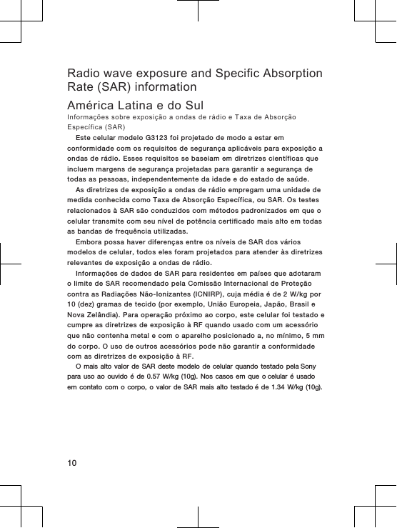 Radio wave exposure and Specific AbsorptionRate (SAR) informationAmérica Latina e do SulInformações sobre exposição a ondas de rádio e Taxa de AbsorçãoEspecífica (SAR)Este celular modelo G3123 foi projetado de modo a estar emconformidade com os requisitos de segurança aplicáveis para exposição aondas de rádio. Esses requisitos se baseiam em diretrizes científicas queincluem margens de segurança projetadas para garantir a segurança detodas as pessoas, independentemente da idade e do estado de saúde.As diretrizes de exposição a ondas de rádio empregam uma unidade demedida conhecida como Taxa de Absorção Específica, ou SAR. Os testesrelacionados à SAR são conduzidos com métodos padronizados em que ocelular transmite com seu nível de potência certificado mais alto em todasas bandas de frequência utilizadas.Embora possa haver diferenças entre os níveis de SAR dos váriosmodelos de celular, todos eles foram projetados para atender às diretrizesrelevantes de exposição a ondas de rádio.Informações de dados de SAR para residentes em países que adotaramo limite de SAR recomendado pela Comissão Internacional de Proteçãocontra as Radiações Não-Ionizantes (ICNIRP), cuja média é de 2 W/kg por10 (dez) gramas de tecido (por exemplo, União Europeia, Japão, Brasil eNova Zelândia). Para operação próximo ao corpo, este celular foi testado ecumpre as diretrizes de exposição à RF quando usado com um acessórioque não contenha metal e com o aparelho posicionado a, no mínimo, 5 mmdo corpo. O uso de outros acessórios pode não garantir a conformidadecom as diretrizes de exposição à RF.O mais  alto valor  de SAR  deste modelo  de celular  quando testado  pela Sony para uso  ao ouvido  é de  0.57 W/kg (10g).  Nos casos  em que  o celular é  usado em contato  com o  corpo, o  valor de  SAR mais  alto testado é  de 1.34 W/kg  (10g).10