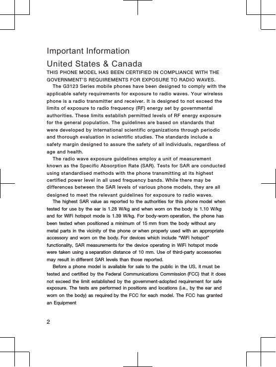 Important InformationUnited States &amp; CanadaTHIS  PHONE MODEL  HAS  BEEN CERTIFIED  IN COMPLIANCE WITH THE GOVERNMENT’S  REQUIREMENTS FOR EXPOSURE TO RADIO  WAVES.The  G3123 Series  mobile  phones have  been  designed to  comply  with  the applicable safety requirements for exposure  to radio  waves.  Your  wireless phone is  a radio  transmitter  and  receiver. It is  designed to  not  exceed  the limits of exposure to radio  frequency (RF) energy set by  governmental authorities.  These limits establish  permitted levels  of  RF energy exposure for  the  general  population.  The  guidelines are based  on  standards that were  developed by international  scientific organizations  through  periodic and  thorough  evaluation  in scientific studies. The standards  include  a safety margin designed to assure  the  safety  of all individuals,  regardless of age  and  health.The  radio wave exposure  guidelines employ a  unit  of  measurement known as  the  Specific Absorption  Rate (SAR).  Tests for SAR are conducted using standardised methods with  the  phone transmitting at its highest certified power  level in  all  used frequency  bands. While  there may be differences  between  the  SAR  levels of various phone  models,  they  are  all designed  to  meet  the  relevant guidelines  for  exposure to  radio  waves.The highest  SAR value  as reported  to the  authorities for  this phone model  when tested for  use by  the ear  is 1.28 W/kg  and when  worn on  the body is  1.10 W/kg and for  WiFi hotspot  mode is  1.39 W/kg. For  body-worn operation, the  phone has been tested  when positioned  a minimum  of 15 mm  from the  body without  any metal parts  in the  vicinity of  the phone  or when properly  used with  an appropriate accessory and  worn on  the body. For  devices which  include “WiFi  hotspot” functionality, SAR  measurements for the  device operating  in WiFi  hotspot mode were taken  using a separation  distance of  10 mm.  Use of  third-party accessories may result  in different SAR  levels than  those reported.Before a  phone model  is available  for sale  to the  public in  the US,  it must be tested and  certified by  the Federal  Communications Commission (FCC)  that it  does not exceed  the limit  established by  the government-adopted  requirement for  safe exposure. The  tests are  performed in positions  and locations  (i.e., by  the ear  and worn on  the body)  as required by  the FCC  for each  model. The  FCC has  granted an Equipment2