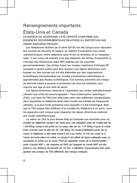 Renseignements importantsÉtats-Unis et CanadaCE MODÈLE DE  TÉLÉPHONE A  ÉTÉ  CERTIFIÉ CONFORME AUX EXIGENCES GOUVERNEMENTALES RELATIVES  À L&apos;EXPOSITION  AUX ONDES RADIOÉLECTRIQUES.Les  téléphones mobiles de la  série G3123  ont  été  conçus  pour  répondre aux  normes de sécurité en vigueur en  matière  d&apos;exposition aux ondes radioélectriques. Votre  téléphone sans fil est un émetteur et un  récepteur radio. Il est conçu  de manière à  ne  pas  dépasser  les  limites  d&apos;exposition à l&apos;énergie des fréquences  radio (RF)  établies  par  les  autorités gouvernementales. Ces limites fixent  les  niveaux  maximaux d&apos;énergie  RF auxquels  le  grand public  peut être exposé. Ces lignes directrices sont basées sur des normes qui ont été élaborées  par  des  organisations scientifiques internationales par le  biais d&apos;évaluations  périodiques  et approfondies  des  études  scientifiques. Ces normes prévoient  une  marge de sécurité  visant à  assurer  la  protection de tous les individus, peu importe  leur  âge  et  leur  état de  santé.Les  lignes directrices relatives  à l&apos;exposition  aux  ondes radioélectriques utilisent une unité  de mesure appelée «  Taux  d&apos;absorption spécifique  »(TAS). Les tests  de  TAS  sont  effectués selon  des  méthodes standardisées dans  lesquelles  le téléphone  émet dans toutes les bandes  de  fréquences utilisées, à  la  plus  forte puissance  pour laquelle il a  été  homologué. Bien que  le TAS puisse être différent  d&apos;un modèle  de  téléphone à  un autre, tous les  appareils sont conçus pour respecter  les  lignes  directrices  relatives aux  ondes radioélectriques.La valeur du  TAS  la  plus  élevée  telle qu&apos;indiquée aux autorités  pour  ce modèle de  téléphone lorsqu&apos;il  est testé  pour une  utilisation près  de l&apos;oreille est  de 1.28 W/kg; lorsqu&apos;il  est porté  sur le  corps, elle  est de  1.10 W/kg et pour  le mode point d&apos;accès  sans fil  elle est  de 1.39 W/kg.  En mode d’utilisation  porté sur  le corps, le  téléphone a  été testé  lorsqu’il est  à au moins  15 mm  du corps  et à l’écart de  toute pièce  en métal,  ou lorsqu’il  est utilisé de  façon adéquate  avec un accessoire et  porté sur  le corps.  Pour les appareils  munis de  la fonctionnalité  « point d&apos;accès  WiFi »,  les mesures du  DAS de  l&apos;appareil en  mode WiFi  ont été prises à  une distance  de sécurité de  10 mm.  L’utilisation d’accessoires  tiers peut générer des niveaux  de TAS  différents des  niveaux indiqués.4