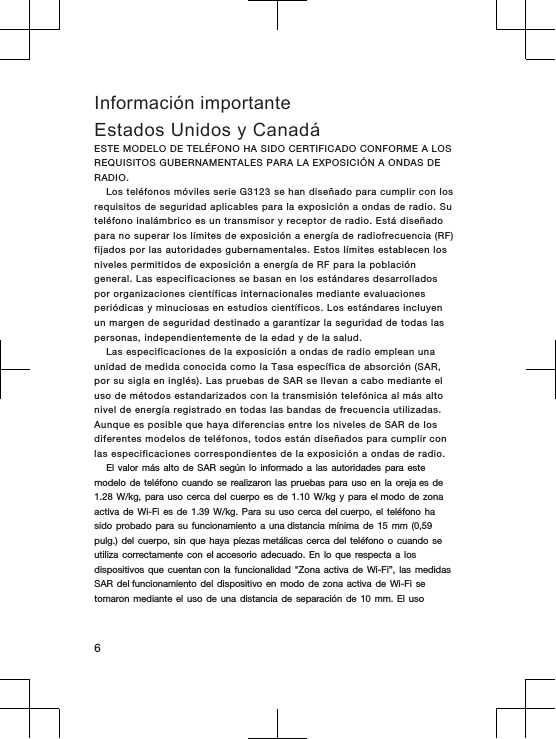 Información importanteEstados Unidos y CanadáESTE  MODELO  DE TELÉFONO  HA SIDO  CERTIFICADO  CONFORME  A LOS REQUISITOS GUBERNAMENTALES PARA  LA EXPOSICIÓN A  ONDAS DE RADIO.Los  teléfonos móviles serie  G3123 se  han  diseñado para cumplir con los requisitos de seguridad  aplicables para  la exposición a  ondas de  radio.  Su teléfono  inalámbrico  es  un transmisor y  receptor  de  radio.  Está  diseñado para  no  superar  los  límites  de exposición a  energía  de  radiofrecuencia  (RF) fijados  por  las  autoridades  gubernamentales.  Estos límites establecen los niveles  permitidos de exposición  a energía de RF  para la  población general.  Las  especificaciones se  basan en los estándares  desarrollados por  organizaciones científicas internacionales mediante  evaluaciones periódicas y  minuciosas  en estudios  científicos.  Los  estándares  incluyen un margen de  seguridad destinado  a garantizar la  seguridad de todas  las personas, independientemente  de  la edad  y de  la  salud.Las  especificaciones  de  la exposición a  ondas de  radio emplean una unidad de medida  conocida como la Tasa específica de  absorción (SAR, por  su sigla  en  inglés).  Las  pruebas  de  SAR  se  llevan a  cabo mediante el uso  de métodos estandarizados con la  transmisión  telefónica  al más alto nivel de  energía  registrado  en todas  las  bandas  de  frecuencia utilizadas. Aunque es posible que haya diferencias entre  los  niveles  de  SAR  de los diferentes modelos de teléfonos,  todos están  diseñados para  cumplir  con las  especificaciones  correspondientes de  la  exposición a  ondas de radio.El valor  más alto  de SAR  según lo  informado a  las autoridades  para este modelo de  teléfono cuando  se realizaron  las pruebas  para uso  en la  oreja es de 1.28 W/kg, para  uso cerca  del cuerpo  es de  1.10 W/kg y  para el modo  de zona activa de  Wi-Fi es  de 1.39 W/kg.  Para su  uso cerca  del cuerpo, el  teléfono ha sido probado  para su  funcionamiento a  una distancia mínima  de 15  mm (0,59 pulg.) del  cuerpo, sin  que haya  piezas metálicas cerca  del teléfono  o cuando  se utiliza correctamente  con el accesorio  adecuado. En  lo que  respecta a  los dispositivos que  cuentan con la  funcionalidad &quot;Zona  activa de  Wi-Fi”, las  medidas SAR del funcionamiento  del dispositivo  en modo  de zona  activa de  Wi-Fi se tomaron mediante  el uso  de una  distancia de  separación de  10 mm.  El uso6