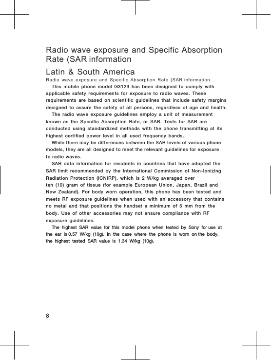 Radio wave exposure and Specific AbsorptionRate (SAR informationLatin  &amp;  South  AmericaRadio  wave  exposure  and  Specific  Absorption  Rate  (SAR informationThis  mobile  phone  model  G3123  has  been  designed  to  comply  with applicable  safety  requirements  for  exposure  to  radio  waves.  These requirements  are  based  on  scientific  guidelines  that  include  safety  margins designed  to  assure  the  safety  of  all  persons,  regardless  of  age  and  health.The  radio  wave  exposure  guidelines  employ  a  unit  of  measurement known  as  the  Specific  Absorption  Rate,  or  SAR.  Tests  for  SAR  are conducted  using  standardized  methods  with  the  phone  transmitting  at  its highest  certified  power  level  in  all  used  frequency  bands.While there may be differences between the SAR levels of various phone models, they are all designed to meet the relevant guidelines for exposure to radio waves.SAR  data  information  for  residents  in  countries  that  have  adopted  the SAR  limit  recommended  by  the  International  Commission  of  Non-Ionizing Radiation  Protection  (ICNIRP),  which  is  2  W/kg  averaged  overten  (10)  gram  of  tissue  (for  example  European  Union,  Japan,  Brazil  and New  Zealand).  For  body  worn  operation,  this  phone  has  been  tested  and meets  RF  exposure  guidelines  when  used  with  an  accessory  that  contains no  metal  and  that  positions  the  handset  a  minimum  of  5  mm  from  the body.  Use  of  other  accessories  may  not  ensure  compliance  with  RF exposure  guidelines.The  highest  SAR  value  for  this  model  phone  when  tested  by  Sony  for use  at the  ear  is 0.57 W/kg  (10g).  In  the  case  where  the  phone  is  worn  on the  body, the  highest  tested  SAR  value  is  1.34 W/kg  (10g).8