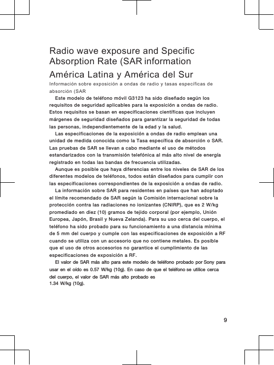 Radio wave exposure and SpecificAbsorption Rate (SAR informationAmérica Latina y América del SurInformación  sobre exposición  a ondas  de  radio y  tasas específicas de absorción (SAREste  modelo  de teléfono  móvil G3123  ha sido  diseñado  según los requisitos de seguridad  aplicables para  la exposición a  ondas de  radio. Estos requisitos  se  basan en  especificaciones científicas que incluyen márgenes  de  seguridad diseñados  para  garantizar  la seguridad  de  todas las  personas, independientemente  de  la edad  y la  salud.Las  especificaciones  de  la exposición a  ondas de  radio emplean una unidad de medida  conocida como la Tasa específica de  absorción o  SAR. Las  pruebas  de SAR se llevan  a cabo  mediante  el  uso  de  métodos estandarizados con la transmisión telefónica  al  más  alto  nivel de energía registrado en todas  las  bandas de frecuencia  utilizadas.Aunque es posible que haya diferencias entre los niveles de SAR de los diferentes modelos de teléfonos, todos están diseñados para cumplir con las especificaciones correspondientes de la exposición a ondas de radio.La información sobre  SAR  para residentes  en  países que han adoptado el límite recomendado de  SAR  según la Comisión internacional  sobre la protección contra las radiaciones no  ionizantes  (CNIRP),  que  es  2 W/kg promediado en diez (10)  gramos de tejido  corporal (por ejemplo,  Unión Europea,  Japón,  Brasil y  Nueva Zelanda).  Para su  uso  cerca  del  cuerpo,  el teléfono  ha  sido  probado  para su  funcionamiento  a una distancia  mínima de 5  mm  del  cuerpo y  cumple  con  las  especificaciones de  exposición  a RF cuando se utiliza con un  accesorio que no contiene metales.  Es posible que  el uso de otros  accesorios no garantice  el cumplimiento  de las especificaciones  de  exposición a  RF.El valor  de SAR  más alto  para este  modelo de  teléfono probado  por Sony para usar en  el oído  es 0.57 W/kg  (10g). En  caso de  que el  teléfono se utilice  cerca del cuerpo,  el valor  de SAR  más alto  probado es1.34 W/kg (10g).9