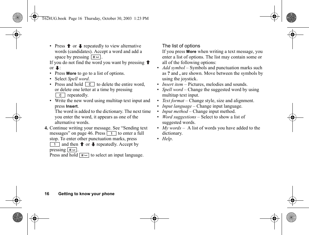 16 Getting to know your phone• Press   or  repeatedly to view alternative words (candidates). Accept a word and add a space by pressing  .If you do not find the word you want by pressing   or :• Press More to go to a list of options.• Select Spell word. • Press and hold   to delete the entire word, or delete one letter at a time by pressing repeatedly. • Write the new word using multitap text input and press Insert. The word is added to the dictionary. The next time you enter the word, it appears as one of the alternative words.4. Continue writing your message. See “Sending text messages” on page 46. Press   to enter a full stop. To enter other punctuation marks, press and then   or   repeatedly. Accept by pressing .Press and hold   to select an input language.The list of optionsIf you press More when writing a text message, you enter a list of options. The list may contain some or all of the following options:•Add symbol – Symbols and punctuation marks such as ? and , are shown. Move between the symbols by using the joystick. •Insert item – Pictures, melodies and sounds.•Spell word – Change the suggested word by using multitap text input.•Text f o r m at  – Change style, size and alignment.•Input language – Change input language.•Input method – Change input method. •Word suggestions – Select to show a list of suggested words. •My words –  A list of words you have added to the dictionary.•Help.T628UG.book  Page 16  Thursday, October 30, 2003  1:23 PM
