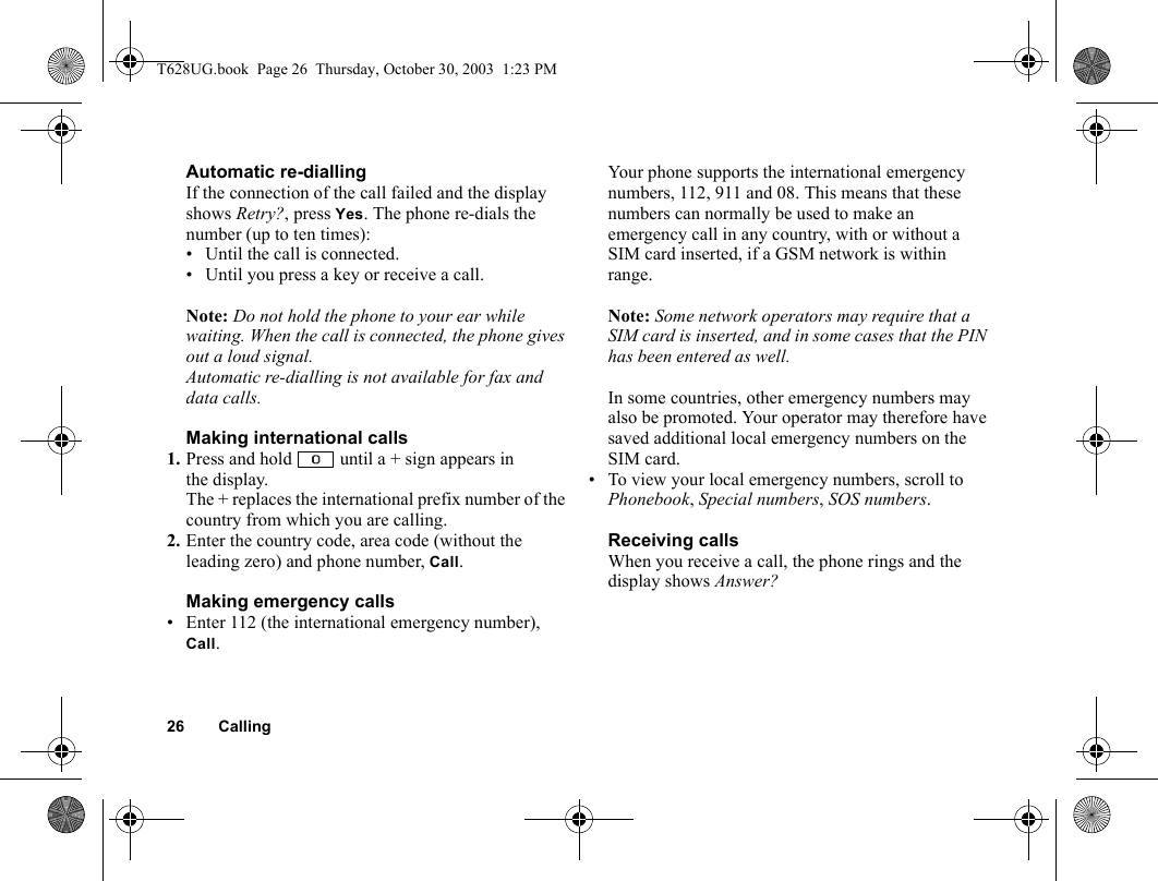 26 CallingAutomatic re-diallingIf the connection of the call failed and the display shows Retry?, press Yes. The phone re-dials the number (up to ten times):• Until the call is connected.• Until you press a key or receive a call.Note: Do not hold the phone to your ear while waiting. When the call is connected, the phone gives out a loud signal.Automatic re-dialling is not available for fax and data calls.Making international calls1. Press and hold   until a + sign appears in the display.The + replaces the international prefix number of the country from which you are calling.2. Enter the country code, area code (without the leading zero) and phone number, Call. Making emergency calls• Enter 112 (the international emergency number), Call.Your phone supports the international emergency numbers, 112, 911 and 08. This means that these numbers can normally be used to make an emergency call in any country, with or without a SIM card inserted, if a GSM network is within range.Note: Some network operators may require that a SIM card is inserted, and in some cases that the PIN has been entered as well.In some countries, other emergency numbers may also be promoted. Your operator may therefore have saved additional local emergency numbers on the SIM card.• To view your local emergency numbers, scroll to Phonebook, Special numbers, SOS numbers.Receiving callsWhen you receive a call, the phone rings and the display shows Answer?T628UG.book  Page 26  Thursday, October 30, 2003  1:23 PM