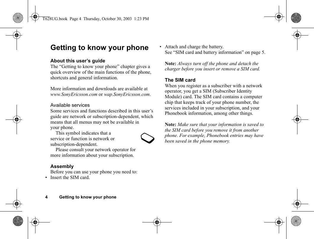 4 Getting to know your phoneGetting to know your phoneAbout this user’s guideThe “Getting to know your phone” chapter gives a quick overview of the main functions of the phone, shortcuts and general information. More information and downloads are available at www.SonyEricsson.com or wap.SonyEricsson.com.Available servicesSome services and functions described in this user’s guide are network or subscription-dependent, which means that all menus may not be available in your phone.This symbol indicates that a service or function is network or subscription-dependent.Please consult your network operator for more information about your subscription.AssemblyBefore you can use your phone you need to:• Insert the SIM card.• Attach and charge the battery. See “SIM card and battery information” on page 5.Note: Always turn off the phone and detach the charger before you insert or remove a SIM card.The SIM cardWhen you register as a subscriber with a network operator, you get a SIM (Subscriber Identity Module) card. The SIM card contains a computer chip that keeps track of your phone number, the services included in your subscription, and your Phonebook information, among other things.Note: Make sure that your information is saved to the SIM card before you remove it from another phone. For example, Phonebook entries may have been saved in the phone memory.T628UG.book  Page 4  Thursday, October 30, 2003  1:23 PM