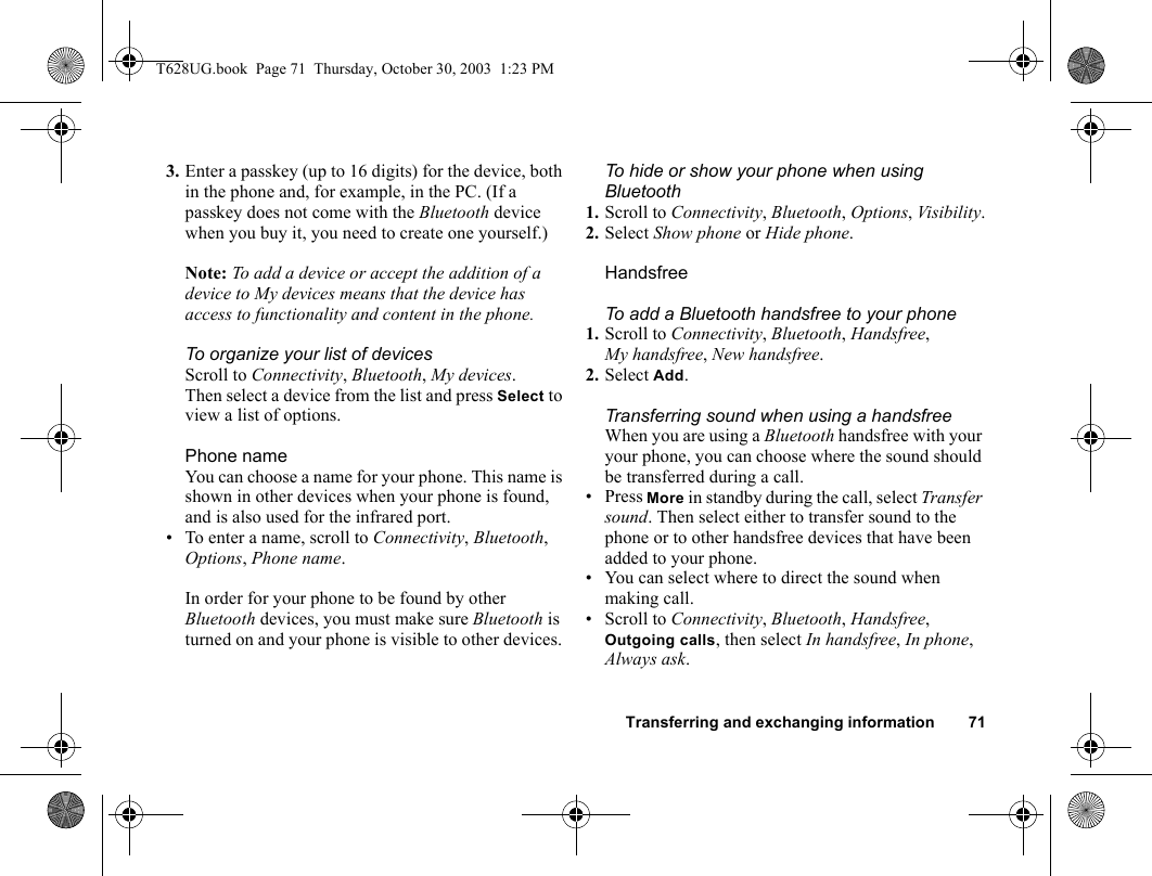 Transferring and exchanging information 713. Enter a passkey (up to 16 digits) for the device, both in the phone and, for example, in the PC. (If a passkey does not come with the Bluetooth device when you buy it, you need to create one yourself.)Note: To add a device or accept the addition of a device to My devices means that the device has access to functionality and content in the phone.To organize your list of devicesScroll to Connectivity, Bluetooth, My devices. Then select a device from the list and press Select to view a list of options.Phone nameYou can choose a name for your phone. This name is shown in other devices when your phone is found, and is also used for the infrared port.• To enter a name, scroll to Connectivity, Bluetooth, Options, Phone name.In order for your phone to be found by other Bluetooth devices, you must make sure Bluetooth is turned on and your phone is visible to other devices. To hide or show your phone when using Bluetooth1. Scroll to Connectivity, Bluetooth, Options, Visibility.2. Select Show phone or Hide phone.HandsfreeTo add a Bluetooth handsfree to your phone1. Scroll to Connectivity, Bluetooth, Handsfree, My handsfree, New handsfree.2. Select Add.Transferring sound when using a handsfreeWhen you are using a Bluetooth handsfree with your your phone, you can choose where the sound should be transferred during a call.• Press More in standby during the call, select Transfer sound. Then select either to transfer sound to the phone or to other handsfree devices that have been added to your phone. • You can select where to direct the sound when making call. • Scroll to Connectivity, Bluetooth, Handsfree, Outgoing calls, then select In handsfree, In phone, Always ask.T628UG.book  Page 71  Thursday, October 30, 2003  1:23 PM