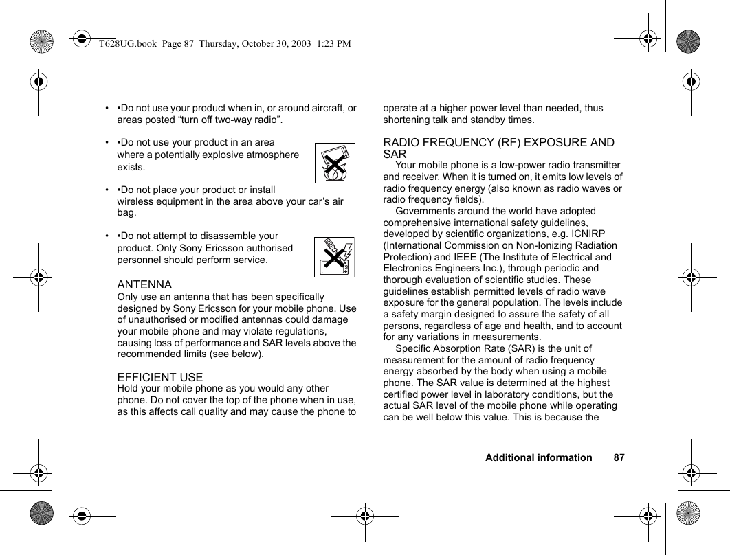 Additional information 87• •Do not use your product when in, or around aircraft, or areas posted “turn off two-way radio”. • •Do not use your product in an area where a potentially explosive atmosphere exists.• •Do not place your product or install wireless equipment in the area above your car’s air bag.  • •Do not attempt to disassemble your product. Only Sony Ericsson authorised personnel should perform service.ANTENNA  Only use an antenna that has been specifically designed by Sony Ericsson for your mobile phone. Use of unauthorised or modified antennas could damage your mobile phone and may violate regulations, causing loss of performance and SAR levels above the recommended limits (see below).EFFICIENT USEHold your mobile phone as you would any other phone. Do not cover the top of the phone when in use, as this affects call quality and may cause the phone to operate at a higher power level than needed, thus shortening talk and standby times.RADIO FREQUENCY (RF) EXPOSURE AND SARYour mobile phone is a low-power radio transmitter and receiver. When it is turned on, it emits low levels of radio frequency energy (also known as radio waves or radio frequency fields). Governments around the world have adopted comprehensive international safety guidelines, developed by scientific organizations, e.g. ICNIRP (International Commission on Non-Ionizing Radiation Protection) and IEEE (The Institute of Electrical and Electronics Engineers Inc.), through periodic and thorough evaluation of scientific studies. These guidelines establish permitted levels of radio wave exposure for the general population. The levels include a safety margin designed to assure the safety of all persons, regardless of age and health, and to account for any variations in measurements.Specific Absorption Rate (SAR) is the unit of measurement for the amount of radio frequency energy absorbed by the body when using a mobile phone. The SAR value is determined at the highest certified power level in laboratory conditions, but the actual SAR level of the mobile phone while operating can be well below this value. This is because the T628UG.book  Page 87  Thursday, October 30, 2003  1:23 PM