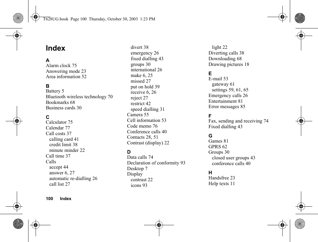 100 IndexIndexAAlarm clock 75Answering mode 23Area information 52BBattery 5Bluetooth wireless technology 70Bookmarks 68Business cards 30CCalculator 75Calendar 77Call costs 37calling card 41credit limit 38minute minder 22Call time 37Callsaccept 44answer 6, 27automatic re-dialling 26call list 27divert 38emergency 26fixed dialling 43groups 30international 26make 6, 25missed 27put on hold 39receive 6, 26reject 27restrict 42speed dialling 31Camera 55Cell information 53Code memo 76Conference calls 40Contacts 28, 51Contrast (display) 22DData calls 74Declaration of conformity 93Desktop 7Displaycontrast 22icons 93light 22Diverting calls 38Downloading 68Drawing pictures 18EE-mail 53gateway 61settings 59, 61, 65Emergency calls 26Entertainment 81Error messages 85FFax, sending and receiving 74Fixed dialling 43GGames 81GPRS 62Groups 30closed user groups 43conference calls 40HHandsfree 23Help texts 11T628UG.book  Page 100  Thursday, October 30, 2003  1:23 PM