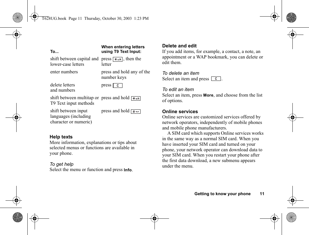 Getting to know your phone 11Help textsMore information, explanations or tips about selected menus or functions are available in your phone.To get helpSelect the menu or function and press Info.Delete and editIf you add items, for example, a contact, a note, an appointment or a WAP bookmark, you can delete or edit them. To delete an itemSelect an item and press  .To edit an itemSelect an item, press More, and choose from the list of options.Online servicesOnline services are customized services offered by network operators, independently of mobile phones and mobile phone manufacturers.A SIM card which supports Online services works in the same way as a normal SIM card. When you have inserted your SIM card and turned on your phone, your network operator can download data to your SIM card. When you restart your phone after the first data download, a new submenu appears under the menu.shift between capital and lower-case letterspress , then the letterenter numbers press and hold any of the number keysdelete letters and numberspress shift between multitap or T9 Text input methodspress and hold shift between input languages (including character or numeric) press and hold To...When entering letters using T9 Text Input:T628UG.book  Page 11  Thursday, October 30, 2003  1:23 PM