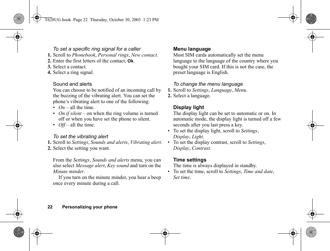 22 Personalizing your phoneTo set a specific ring signal for a caller1. Scroll to Phonebook, Personal rings, New contact.2. Enter the first letters of the contact, Ok.3. Select a contact.4. Select a ring signal.Sound and alertsYou can choose to be notified of an incoming call by the buzzing of the vibrating alert. You can set the phone’s vibrating alert to one of the following:•On – all the time.•On if silent – on when the ring volume is turned off or when you have set the phone to silent.•Off – all the time.To set the vibrating alert1. Scroll to Settings, Sounds and alerts, Vibrating alert.2. Select the setting you want.From the Settings, Sounds and alerts menu, you can also select Message alert, Key sound and turn on the Minute minder.If you turn on the minute minder, you hear a beep once every minute during a call.Menu languageMost SIM cards automatically set the menu language to the language of the country where you bought your SIM card. If this is not the case, the preset language is English.To change the menu language1. Scroll to Settings, Language, Menu.2. Select a language.Display lightThe display light can be set to automatic or on. In automatic mode, the display light is turned off a few seconds after you last press a key.• To set the display light, scroll to Settings, Display, Light.• To set the display contrast, scroll to Settings, Display, Contrast.Time settingsThe time is always displayed in standby.• To set the time, scroll to Settings, Time and date, Set time.T628UG.book  Page 22  Thursday, October 30, 2003  1:23 PM