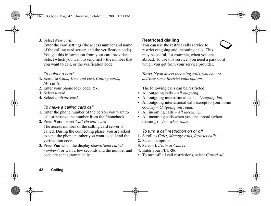 42 Calling3. Select New card.Enter the card settings (the access number and name of the calling card server, and the verification code). You get this information from your card provider. Select which you want to send first – the number that you want to call, or the verification code.To select a card1. Scroll to Calls, Time and cost, Calling cards, My cards.2. Enter your phone lock code, Ok.3. Select a card.4. Select Activate card.To make a calling card call1. Enter the phone number of the person you want to call or retrieve the number from the Phonebook.2. Press More, select Call via call. cardThe access number of the calling card server is called. During the connecting phase, you are asked to send the phone number you want to call and the verification code.3. Press Yes when the display shows Send called number?, or wait a few seconds and the number and code are sent automatically.Restricted diallingYou can use the restrict calls service to restrict outgoing and incoming calls. This may be useful, for example, when you are abroad. To use this service, you need a password which you get from your service provider.Note: If you divert incoming calls, you cannot activate some Restrict calls options.The following calls can be restricted:• All outgoing calls – All outgoing.• All outgoing international calls – Outgoing intl.• All outgoing international calls except to your home country – Outgoing intl roam.• All incoming calls – All incoming.• All incoming calls when you are abroad (when roaming) – Inc. when roam.To turn a call restriction on or off1. Scroll to Calls, Manage calls, Restrict calls.2. Select an option.3. Select Activate or Cancel.4. Enter your PIN, Ok.• To turn off all call restrictions, select Cancel all.T628UG.book  Page 42  Thursday, October 30, 2003  1:23 PM