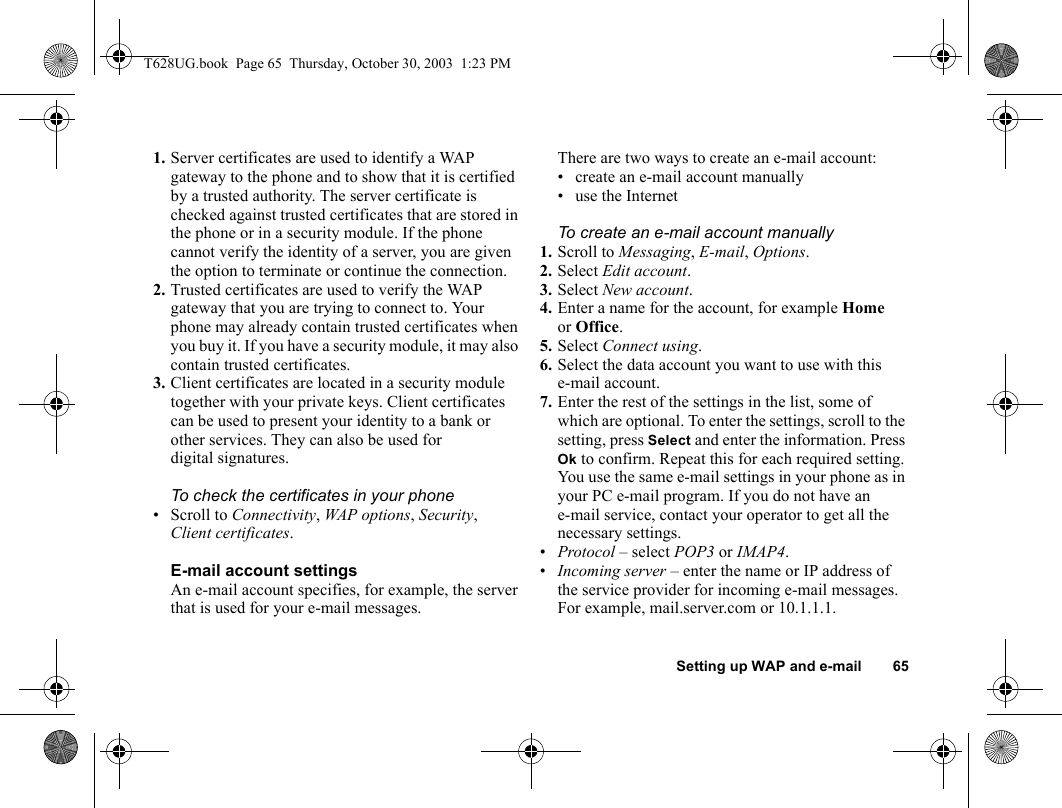 Setting up WAP and e-mail 651. Server certificates are used to identify a WAP gateway to the phone and to show that it is certified by a trusted authority. The server certificate is checked against trusted certificates that are stored in the phone or in a security module. If the phone cannot verify the identity of a server, you are given the option to terminate or continue the connection.2. Trusted certificates are used to verify the WAP gateway that you are trying to connect to. Your phone may already contain trusted certificates when you buy it. If you have a security module, it may also contain trusted certificates.3. Client certificates are located in a security module together with your private keys. Client certificates can be used to present your identity to a bank or other services. They can also be used for digital signatures.To check the certificates in your phone• Scroll to Connectivity, WAP options, Security, Client certificates.E-mail account settingsAn e-mail account specifies, for example, the server that is used for your e-mail messages.There are two ways to create an e-mail account:• create an e-mail account manually• use the InternetTo create an e-mail account manually1. Scroll to Messaging, E-mail, Options. 2. Select Edit account.3. Select New account.4. Enter a name for the account, for example Home or Office.5. Select Connect using.6. Select the data account you want to use with this e-mail account.7. Enter the rest of the settings in the list, some of which are optional. To enter the settings, scroll to the setting, press Select and enter the information. Press Ok to confirm. Repeat this for each required setting. You use the same e-mail settings in your phone as in your PC e-mail program. If you do not have an e-mail service, contact your operator to get all the necessary settings.•Protocol – select POP3 or IMAP4.•Incoming server – enter the name or IP address of the service provider for incoming e-mail messages. For example, mail.server.com or 10.1.1.1.T628UG.book  Page 65  Thursday, October 30, 2003  1:23 PM