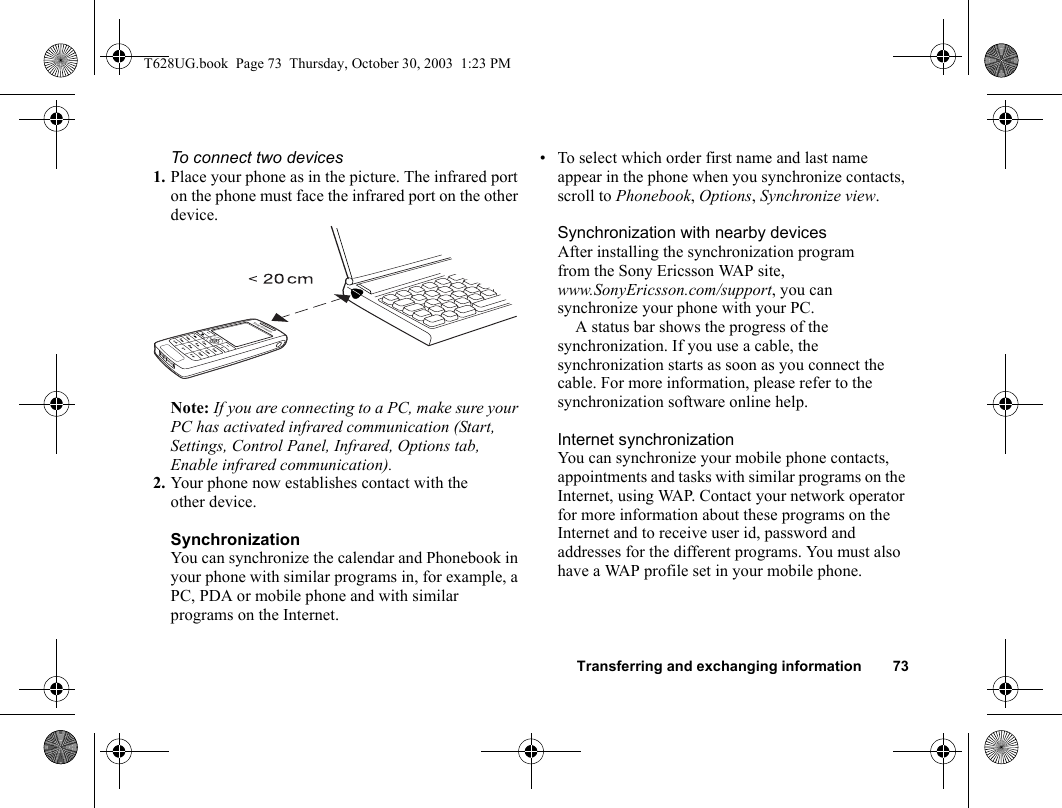 Transferring and exchanging information 73To connect two devices1. Place your phone as in the picture. The infrared port on the phone must face the infrared port on the other device. Note: If you are connecting to a PC, make sure your PC has activated infrared communication (Start, Settings, Control Panel, Infrared, Options tab, Enable infrared communication).2. Your phone now establishes contact with the other device.SynchronizationYou can synchronize the calendar and Phonebook in your phone with similar programs in, for example, a PC, PDA or mobile phone and with similar programs on the Internet.• To select which order first name and last name appear in the phone when you synchronize contacts, scroll to Phonebook, Options, Synchronize view.Synchronization with nearby devicesAfter installing the synchronization program from the Sony Ericsson WAP site, www.SonyEricsson.com/support, you can synchronize your phone with your PC. A status bar shows the progress of the synchronization. If you use a cable, the synchronization starts as soon as you connect the cable. For more information, please refer to the synchronization software online help. Internet synchronizationYou can synchronize your mobile phone contacts, appointments and tasks with similar programs on the Internet, using WAP. Contact your network operator for more information about these programs on the Internet and to receive user id, password and addresses for the different programs. You must also have a WAP profile set in your mobile phone. T628UG.book  Page 73  Thursday, October 30, 2003  1:23 PM