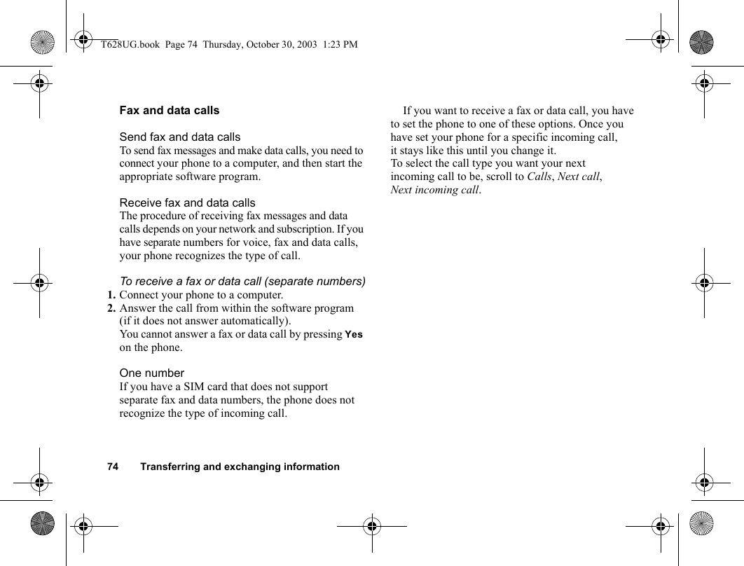 74 Transferring and exchanging informationFax and data callsSend fax and data callsTo send fax messages and make data calls, you need to connect your phone to a computer, and then start the appropriate software program.Receive fax and data callsThe procedure of receiving fax messages and data calls depends on your network and subscription. If you have separate numbers for voice, fax and data calls, your phone recognizes the type of call.To receive a fax or data call (separate numbers)1. Connect your phone to a computer.2. Answer the call from within the software program (if it does not answer automatically).You cannot answer a fax or data call by pressing Yes on the phone.One numberIf you have a SIM card that does not support separate fax and data numbers, the phone does not recognize the type of incoming call.If you want to receive a fax or data call, you have to set the phone to one of these options. Once you have set your phone for a specific incoming call, it stays like this until you change it.To select the call type you want your next incoming call to be, scroll to Calls, Next call, Next incoming call.T628UG.book  Page 74  Thursday, October 30, 2003  1:23 PM