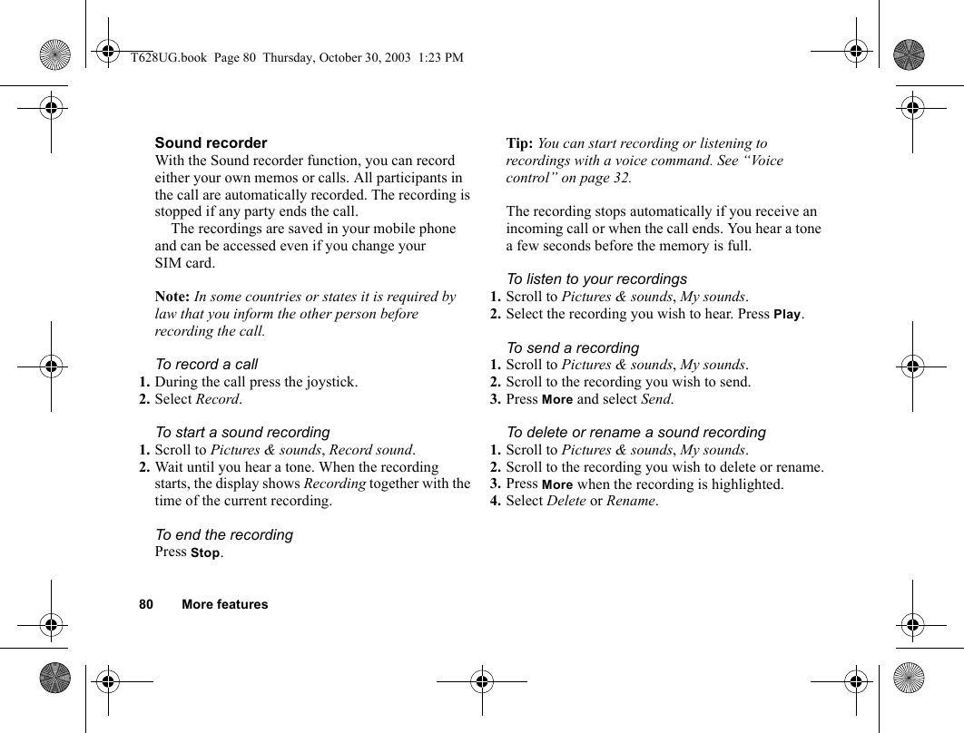 80 More featuresSound recorderWith the Sound recorder function, you can record either your own memos or calls. All participants in the call are automatically recorded. The recording is stopped if any party ends the call.The recordings are saved in your mobile phone and can be accessed even if you change your SIM card.Note: In some countries or states it is required by law that you inform the other person before recording the call.To record a call1. During the call press the joystick.2. Select Record.To start a sound recording1. Scroll to Pictures &amp; sounds, Record sound.2. Wait until you hear a tone. When the recording starts, the display shows Recording together with the time of the current recording.To end the recordingPress Stop.Tip: You can start recording or listening to recordings with a voice command. See “Voice control” on page 32.The recording stops automatically if you receive an incoming call or when the call ends. You hear a tone a few seconds before the memory is full.To listen to your recordings1. Scroll to Pictures &amp; sounds, My sounds. 2. Select the recording you wish to hear. Press Play.To send a recording1. Scroll to Pictures &amp; sounds, My sounds.2. Scroll to the recording you wish to send.3. Press More and select Send.To delete or rename a sound recording1. Scroll to Pictures &amp; sounds, My sounds.2. Scroll to the recording you wish to delete or rename.3. Press More when the recording is highlighted.4. Select Delete or Rename.T628UG.book  Page 80  Thursday, October 30, 2003  1:23 PM