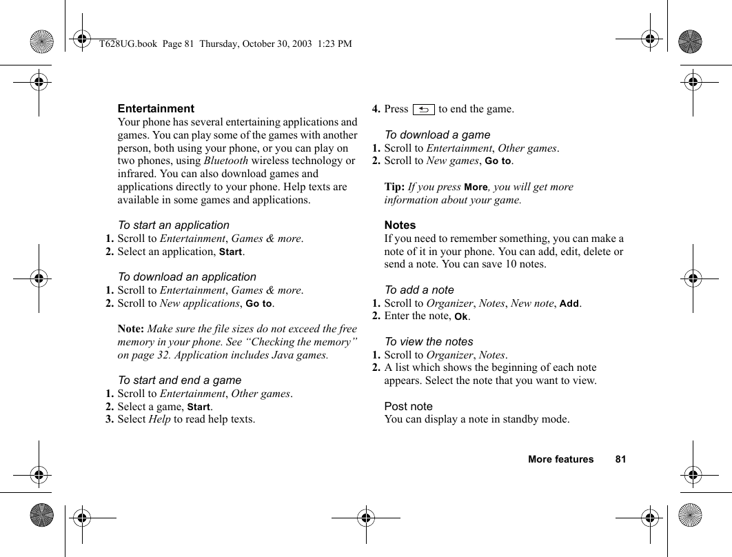 More features 81EntertainmentYour phone has several entertaining applications and games. You can play some of the games with another person, both using your phone, or you can play on two phones, using Bluetooth wireless technology or infrared. You can also download games and applications directly to your phone. Help texts are available in some games and applications.To start an application1. Scroll to Entertainment, Games &amp; more.2. Select an application, Start.To download an application1. Scroll to Entertainment, Games &amp; more.2. Scroll to New applications, Go to.Note: Make sure the file sizes do not exceed the free memory in your phone. See “Checking the memory” on page 32. Application includes Java games.To start and end a game1. Scroll to Entertainment, Other games.2. Select a game, Start.3. Select Help to read help texts.4. Press   to end the game.To download a game1. Scroll to Entertainment, Other games.2. Scroll to New games, Go to.Tip: If you press More, you will get more information about your game.NotesIf you need to remember something, you can make a note of it in your phone. You can add, edit, delete or send a note. You can save 10 notes.To add a note1. Scroll to Organizer, Notes, New note, Add.2. Enter the note, Ok.To view the notes1. Scroll to Organizer, Notes.2. A list which shows the beginning of each note appears. Select the note that you want to view.Post noteYou can display a note in standby mode.T628UG.book  Page 81  Thursday, October 30, 2003  1:23 PM