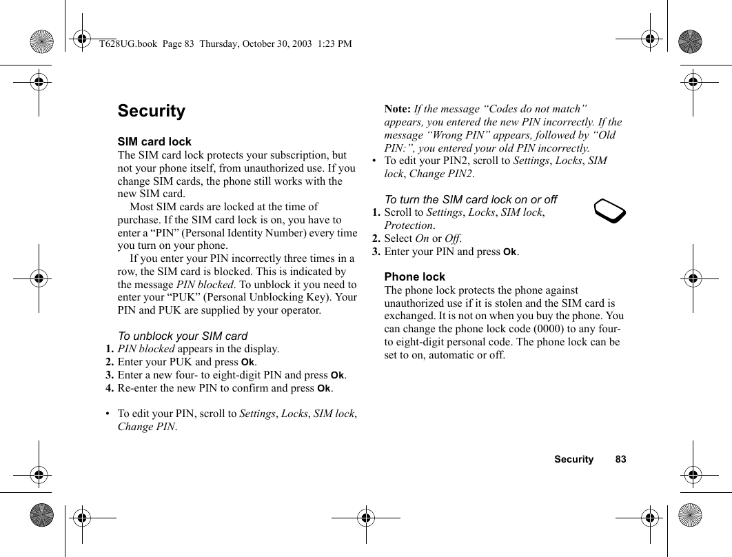 Security 83SecuritySIM card lockThe SIM card lock protects your subscription, but not your phone itself, from unauthorized use. If you change SIM cards, the phone still works with the new SIM card.Most SIM cards are locked at the time of purchase. If the SIM card lock is on, you have to enter a “PIN” (Personal Identity Number) every time you turn on your phone.If you enter your PIN incorrectly three times in a row, the SIM card is blocked. This is indicated by the message PIN blocked. To unblock it you need to enter your “PUK” (Personal Unblocking Key). Your PIN and PUK are supplied by your operator.To unblock your SIM card 1. PIN blocked appears in the display.2. Enter your PUK and press Ok.3. Enter a new four- to eight-digit PIN and press Ok.4. Re-enter the new PIN to confirm and press Ok.• To edit your PIN, scroll to Settings, Locks, SIM lock, Change PIN.Note: If the message “Codes do not match” appears, you entered the new PIN incorrectly. If the message “Wrong PIN” appears, followed by “Old PIN:”, you entered your old PIN incorrectly.• To edit your PIN2, scroll to Settings, Locks, SIM lock, Change PIN2.To turn the SIM card lock on or off1. Scroll to Settings, Locks, SIM lock, Protection.2. Select On or Off.3. Enter your PIN and press Ok.Phone lockThe phone lock protects the phone against unauthorized use if it is stolen and the SIM card is exchanged. It is not on when you buy the phone. You can change the phone lock code (0000) to any four- to eight-digit personal code. The phone lock can be set to on, automatic or off.T628UG.book  Page 83  Thursday, October 30, 2003  1:23 PM