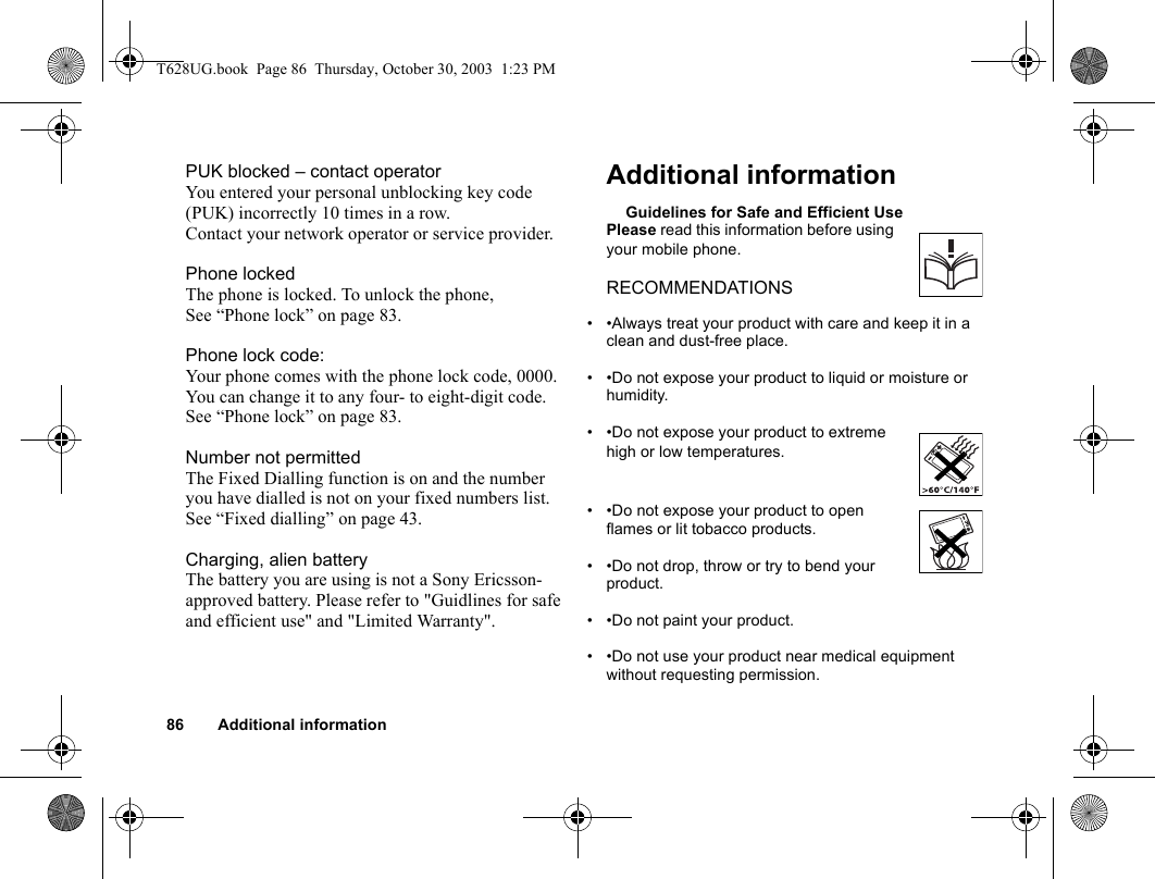 86 Additional informationPUK blocked – contact operatorYou entered your personal unblocking key code (PUK) incorrectly 10 times in a row. Contact your network operator or service provider.Phone lockedThe phone is locked. To unlock the phone, See “Phone lock” on page 83.Phone lock code:Your phone comes with the phone lock code, 0000. You can change it to any four- to eight-digit code. See “Phone lock” on page 83.Number not permittedThe Fixed Dialling function is on and the number you have dialled is not on your fixed numbers list. See “Fixed dialling” on page 43.Charging, alien batteryThe battery you are using is not a Sony Ericsson-approved battery. Please refer to &quot;Guidlines for safe and efficient use&quot; and &quot;Limited Warranty&quot;.Additional informationGuidelines for Safe and Efficient UsePlease read this information before using your mobile phone.RECOMMENDATIONS• •Always treat your product with care and keep it in a clean and dust-free place.• •Do not expose your product to liquid or moisture or humidity.• •Do not expose your product to extreme high or low temperatures.• •Do not expose your product to open flames or lit tobacco products.• •Do not drop, throw or try to bend your product.  • •Do not paint your product.• •Do not use your product near medical equipment without requesting permission.T628UG.book  Page 86  Thursday, October 30, 2003  1:23 PM