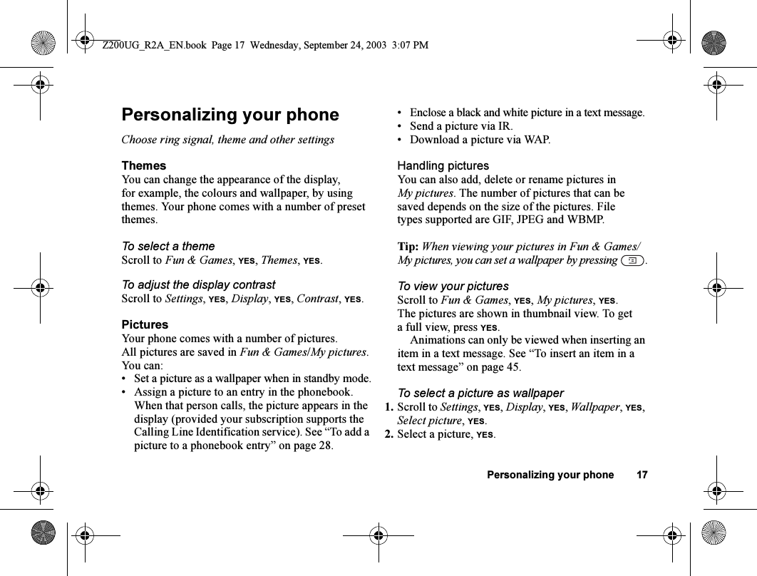 Personalizing your phone 17Personalizing your phoneChoose ring signal, theme and other settingsThemesYou can change the appearance of the display, for example, the colours and wallpaper, by using themes. Your phone comes with a number of preset themes.To select a themeScroll to Fun &amp; Games, YES, Themes, YES.To adjust the display contrastScroll to Settings, YES, Display, YES, Contrast, YES.PicturesYour phone comes with a number of pictures. All pictures are saved in Fun &amp; Games/My pictures. You can:• Set a picture as a wallpaper when in standby mode.• Assign a picture to an entry in the phonebook. When that person calls, the picture appears in the display (provided your subscription supports the Calling Line Identification service). See “To add a picture to a phonebook entry” on page 28.• Enclose a black and white picture in a text message.• Send a picture via IR.• Download a picture via WAP.Handling picturesYou can also add, delete or rename pictures in My pictures. The number of pictures that can be saved depends on the size of the pictures. File types supported are GIF, JPEG and WBMP.Tip: When viewing your pictures in Fun &amp; Games/My pictures, you can set a wallpaper by pressing  .To view your picturesScroll to Fun &amp; Games, YES, My pictures, YES.The pictures are shown in thumbnail view. To get a full view, press YES.Animations can only be viewed when inserting an item in a text message. See “To insert an item in a text message” on page 45.To select a picture as wallpaper1. Scroll to Settings, YES, Display, YES, Wallpaper, YES, Select picture, YES.2. Select a picture, YES.Z200UG_R2A_EN.book  Page 17  Wednesday, September 24, 2003  3:07 PM