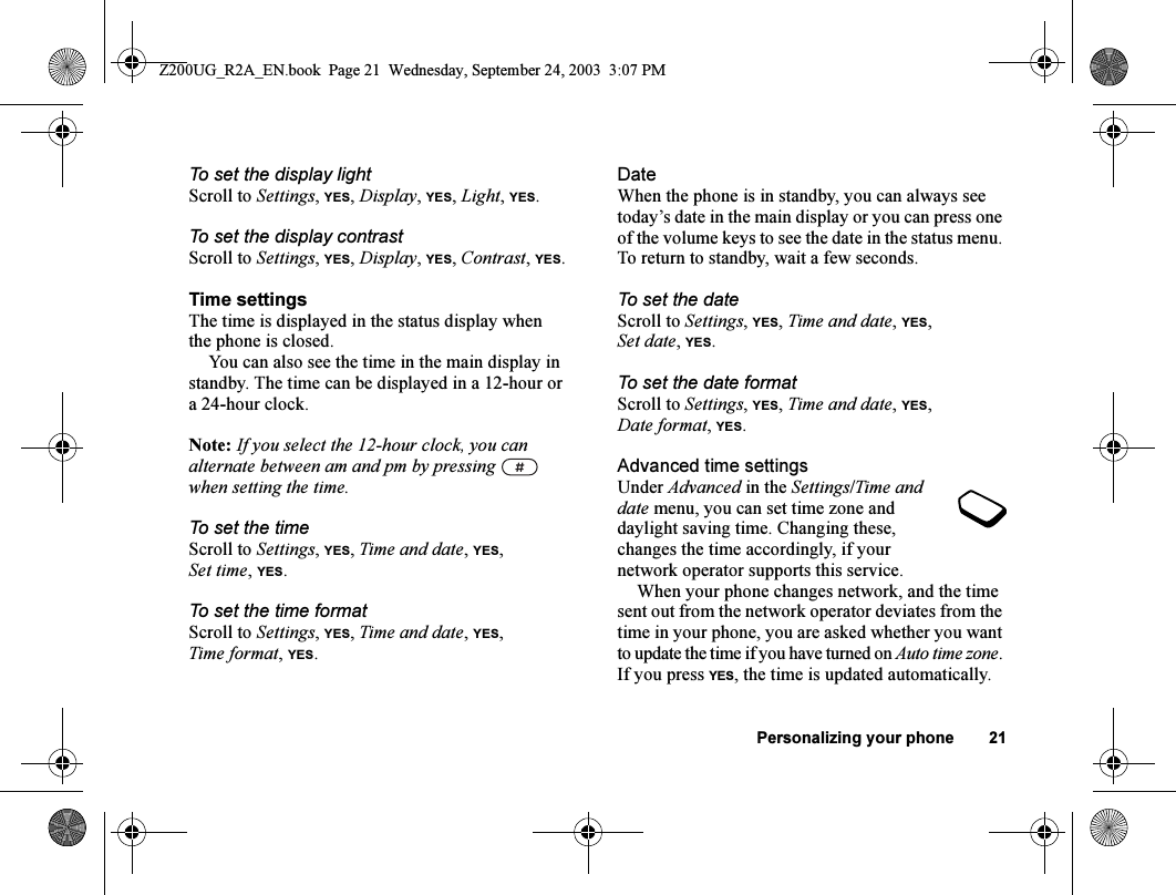 Personalizing your phone 21To set the display lightScroll to Settings, YES, Display, YES, Light, YES.To set the display contrastScroll to Settings, YES, Display, YES, Contrast, YES.Time settingsThe time is displayed in the status display when the phone is closed.You can also see the time in the main display in standby. The time can be displayed in a 12-hour or a 24-hour clock.Note: If you select the 12-hour clock, you can alternate between am and pm by pressing   when setting the time.To set the timeScroll to Settings, YES, Time and date, YES, Set time,YES.To set the time formatScroll to Settings, YES, Time and date, YES, Time format, YES.DateWhen the phone is in standby, you can always see today’s date in the main display or you can press one of the volume keys to see the date in the status menu. To return to standby, wait a few seconds.To set the dateScroll to Settings, YES, Time and date, YES, Set date,YES.To set the date formatScroll to Settings, YES, Time and date, YES, Date format, YES.Advanced time settingsUnder Advanced in the Settings/Time and date menu, you can set time zone and daylight saving time. Changing these, changes the time accordingly, if your network operator supports this service.When your phone changes network, and the time sent out from the network operator deviates from the time in your phone, you are asked whether you want to update the time if you have turned on Auto time zone. If you press YES, the time is updated automatically.Z200UG_R2A_EN.book  Page 21  Wednesday, September 24, 2003  3:07 PM