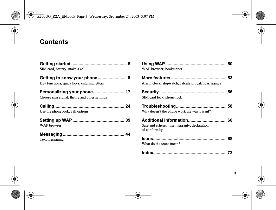 3`çåíÉåíëGetting started .............................................. 5SIM card, battery, make a callGetting to know your phone........................ 8Key functions, quick keys, entering lettersPersonalizing your phone.......................... 17Choose ring signal, theme and other settingsCalling.......................................................... 24Use the phonebook, call optionsSetting up WAP ........................................... 39WAP browserMessaging ................................................... 44Text messagingUsing WAP................................................... 50WAP browser, bookmarksMore features .............................................. 53Alarm clock, stopwatch, calculator, calendar, gamesSecurity........................................................ 56SIM card lock, phone lockTroubleshooting.......................................... 58Why doesn’t the phone work the way I want?Additional information................................ 60Safe and efficient use, warranty, declaration of conformityIcons............................................................. 68What do the icons mean?Index............................................................. 72Z200UG_R2A_EN.book  Page 3  Wednesday, September 24, 2003  3:07 PM