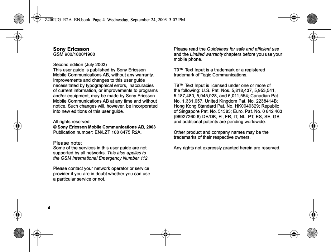 4Sony EricssonGSM 900/1800/1900Second edition (July 2003)This user guide is published by Sony Ericsson Mobile Communications AB, without any warranty. Improvements and changes to this user guide necessitated by typographical errors, inaccuracies of current information, or improvements to programs and/or equipment, may be made by Sony Ericsson Mobile Communications AB at any time and without notice. Such changes will, however, be incorporated into new editions of this user guide.All rights reserved.© Sony Ericsson Mobile Communications AB, 2003Publication number: EN/LZT 108 6475 R2A.Please note:Some of the services in this user guide are not supported by all networks. This also applies to the GSM International Emergency Number 112.Please contact your network operator or service provider if you are in doubt whether you can use a particular service or not.Please read the Guidelines for safe and efficient use and the Limited warranty chapters before you use your mobile phone.T9™ Text Input is a trademark or a registered trademark of Tegic Communications.T9™ Text Input is licensed under one or more of the following: U.S. Pat. Nos. 5,818,437, 5,953,541, 5,187,480, 5,945,928, and 6,011,554; Canadian Pat. No. 1,331,057, United Kingdom Pat. No. 2238414B; Hong Kong Standard Pat. No. HK0940329; Republic of Singapore Pat. No. 51383; Euro. Pat. No. 0 842 463 (96927260.8) DE/DK, FI, FR, IT, NL, PT, ES, SE, GB; and additional patents are pending worldwide.Other product and company names may be the trademarks of their respective owners.Any rights not expressly granted herein are reserved.Z200UG_R2A_EN.book  Page 4  Wednesday, September 24, 2003  3:07 PM