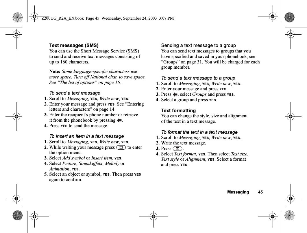 Messaging 45Text messages (SMS)You can use the Short Message Service (SMS) to send and receive text messages consisting of up to 160 characters.Note: Some language-specific characters use more space. Turn off National char. to save space. See “The list of options” on page 16.To send a text message1. Scroll to Messaging, YES, Write new, YES.2. Enter your message and press YES. See “Entering letters and characters” on page 14.3. Enter the recipient’s phone number or retrieve it from the phonebook by pressing  .4. Press YES to send the message.To insert an item in a text message1. Scroll to Messaging, YES, Write new, YES.2. While writing your message press   to enter the option menu.3. Select Add symbol or Insert item, YES.4. Select Picture, Sound effect, Melody or Animation, YES.5. Select an object or symbol, YES. Then press YES again to confirm.Sending a text message to a groupYou can send text messages to groups that you have specified and saved in your phonebook, see “Groups” on page 31. You will be charged for each group member.To send a text message to a group1. Scroll to Messaging, YES, Write new, YES.2. Enter your message and press YES.3. Press , select Groups and press YES.4. Select a group and press YES.Text formattingYou can change the style, size and alignment of the text in a text message.To format the text in a text message1. Scroll to Messaging, YES, Write new, YES.2. Write the text message.3. Press .4. Select Text format, YES. Then select Text size, Text style or Alignment, YES. Select a format and press YES.Z200UG_R2A_EN.book  Page 45  Wednesday, September 24, 2003  3:07 PM