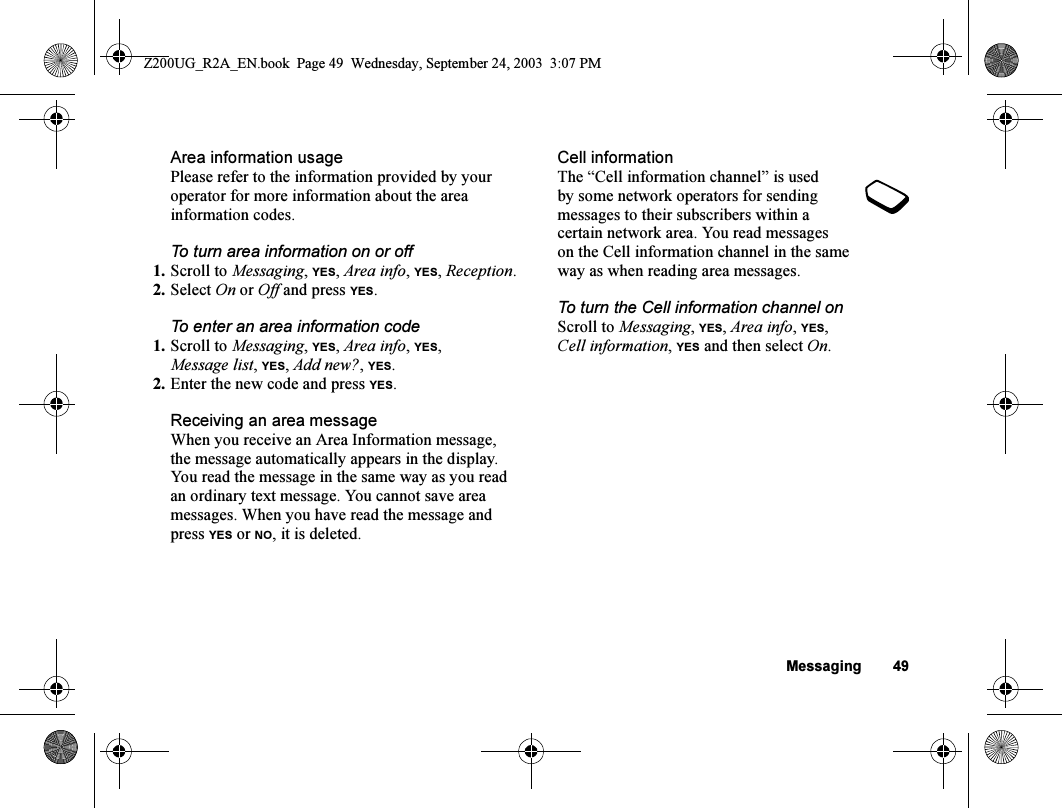 Messaging 49Area information usagePlease refer to the information provided by your operator for more information about the area information codes.To turn area information on or off1. Scroll to Messaging, YES, Area info, YES, Reception.2. Select On or Off and press YES.To enter an area information code1. Scroll to Messaging, YES, Area info, YES, Message list, YES, Add new?, YES.2. Enter the new code and press YES.Receiving an area messageWhen you receive an Area Information message, the message automatically appears in the display. You read the message in the same way as you read an ordinary text message. You cannot save area messages. When you have read the message and press YES or NO, it is deleted.Cell informationThe “Cell information channel” is used by some network operators for sending messages to their subscribers within a certain network area. You read messages on the Cell information channel in the same way as when reading area messages.To turn the Cell information channel onScroll to Messaging, YES, Area info, YES, Cell information, YES and then select On.Z200UG_R2A_EN.book  Page 49  Wednesday, September 24, 2003  3:07 PM