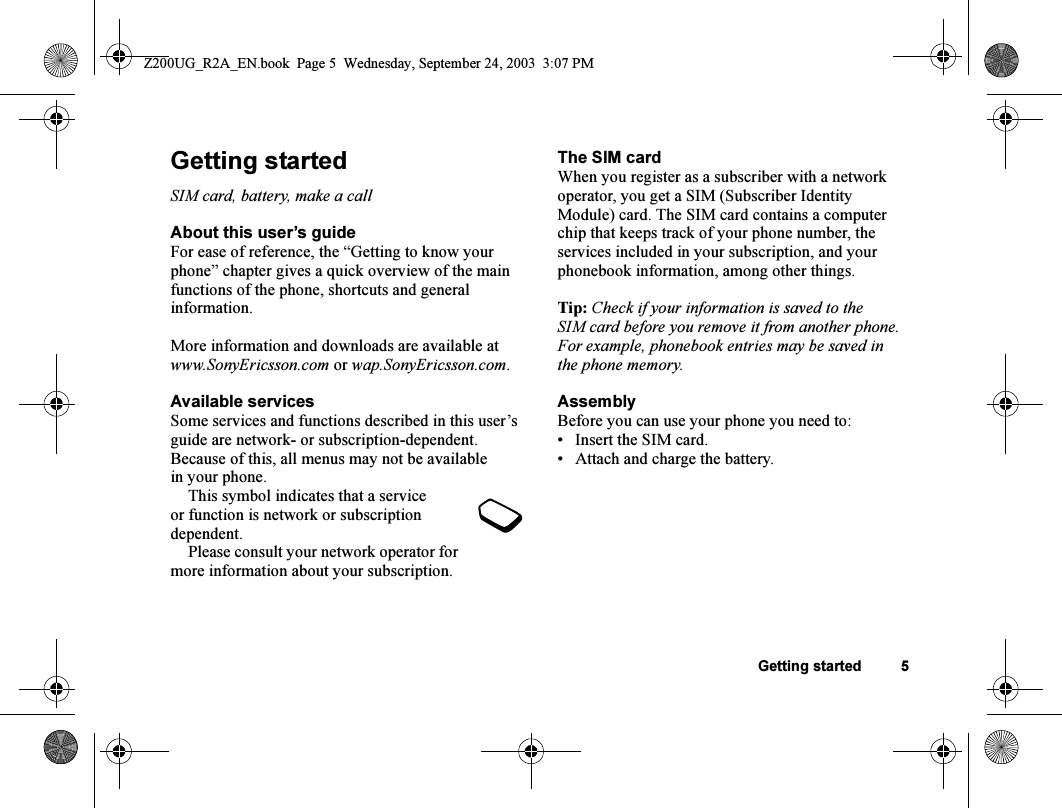 Getting started 5Getting startedSIM card, battery, make a callAbout this user’s guideFor ease of reference, the “Getting to know your phone” chapter gives a quick overview of the main functions of the phone, shortcuts and general information.More information and downloads are available at www.SonyEricsson.com or wap.SonyEricsson.com.Available servicesSome services and functions described in this user’s guide are network- or subscription-dependent. Because of this, all menus may not be available in your phone.This symbol indicates that a service or function is network or subscription dependent.Please consult your network operator for more information about your subscription.The SIM cardWhen you register as a subscriber with a network operator, you get a SIM (Subscriber Identity Module) card. The SIM card contains a computer chip that keeps track of your phone number, the services included in your subscription, and your phonebook information, among other things.Tip: Check if your information is saved to the SIM card before you remove it from another phone. For example, phonebook entries may be saved in the phone memory.AssemblyBefore you can use your phone you need to:• Insert the SIM card.• Attach and charge the battery.Z200UG_R2A_EN.book  Page 5  Wednesday, September 24, 2003  3:07 PM