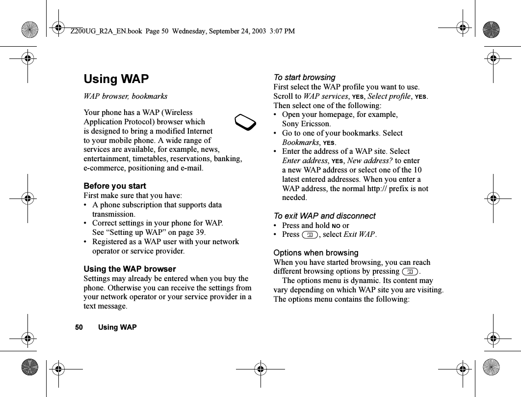 50 Using WAPUsing WAPWAP browser, bookmarksYour phone has a WAP (Wireless Application Protocol) browser which is designed to bring a modified Internet to your mobile phone. A wide range of services are available, for example, news, entertainment, timetables, reservations, banking, e-commerce, positioning and e-mail.Before you startFirst make sure that you have:• A phone subscription that supports data transmission.• Correct settings in your phone for WAP. See “Setting up WAP” on page 39.• Registered as a WAP user with your network operator or service provider.Using the WAP browserSettings may already be entered when you buy the phone. Otherwise you can receive the settings from your network operator or your service provider in a text message.To start browsingFirst select the WAP profile you want to use. Scroll to WAP services, YES, Select profile, YES.Then select one of the following:• Open your homepage, for example, Sony Ericsson.• Go to one of your bookmarks. Select Bookmarks,YES.• Enter the address of a WAP site. Select Enter address, YES, New address? to enter a new WAP address or select one of the 10 latest entered addresses. When you enter a WAP address, the normal http:// prefix is not needed.To exit WAP and disconnect• Press and hold NO or• Press , select Exit WAP.Options when browsingWhen you have started browsing, you can reach different browsing options by pressing  .The options menu is dynamic. Its content may vary depending on which WAP site you are visiting.The options menu contains the following:Z200UG_R2A_EN.book  Page 50  Wednesday, September 24, 2003  3:07 PM