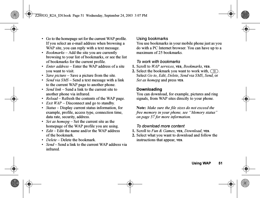 Using WAP 51• Go to the homepage set for the current WAP profile. If you select an e-mail address when browsing a WAP site, you can reply with a text message.•Bookmarks – Add the site you are currently browsing to your list of bookmarks, or see the list of bookmarks for the current profile.•Enter address – Enter the WAP address of a site you want to visit.•Save picture – Save a picture from the site.•Send via SMS – Send a text message with a link to the current WAP page to another phone.•Send link – Send a link to the current site to another phone via infrared.•Reload – Refresh the contents of the WAP page.•Exit WAP – Disconnect and go to standby.•Status – Display current status information, for example, profile, access type, connection time, data rate, security, address.•Set as homepg – Set the current site as the homepage of the WAP profile you are using.•Edit – Edit the name and/or the WAP address of the bookmark.•Delete – Delete the bookmark.•Send – Send a link to the current WAP address via infrared.Using bookmarksYou use bookmarks in your mobile phone just as you do with a PC Internet browser. You can have up to a maximum of 25 bookmarks.To work with bookmarks1. Scroll to WAP services, YES, Bookmarks, YES.2. Select the bookmark you want to work with,  .Select Go to, Edit, Delete, Send via SMS, Send, or Set as homepg and press YES.DownloadingYou can download, for example, pictures and ring signals, from WAP sites directly to your phone.Note: Make sure the file sizes do not exceed the free memory in your phone, see “Memory status” on page 57 for more information.To download more content1. Scroll to Fun &amp; Games, YES, Download, YES.2. Select what you want to download and follow the instructions that appear, YES.Z200UG_R2A_EN.book  Page 51  Wednesday, September 24, 2003  3:07 PM