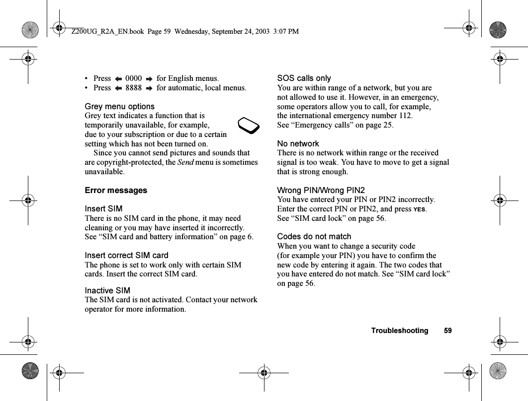 Troubleshooting 59• Press   0000   for English menus.• Press   8888   for automatic, local menus.Grey menu optionsGrey text indicates a function that is temporarily unavailable, for example, due to your subscription or due to a certain setting which has not been turned on.Since you cannot send pictures and sounds that are copyright-protected, the Send menu is sometimes unavailable.Error messagesInsert SIMThere is no SIM card in the phone, it may need cleaning or you may have inserted it incorrectly. See “SIM card and battery information” on page 6.Insert correct SIM cardThe phone is set to work only with certain SIM cards. Insert the correct SIM card.Inactive SIMThe SIM card is not activated. Contact your network operator for more information.SOS calls onlyYou are within range of a network, but you are not allowed to use it. However, in an emergency, some operators allow you to call, for example, the international emergency number 112. See “Emergency calls” on page 25.No networkThere is no network within range or the received signal is too weak. You have to move to get a signal that is strong enough.Wrong PIN/Wrong PIN2You have entered your PIN or PIN2 incorrectly. Enter the correct PIN or PIN2, and press YES. See “SIM card lock” on page 56.Codes do not matchWhen you want to change a security code (for example your PIN) you have to confirm the new code by entering it again. The two codes that you have entered do not match. See “SIM card lock” on page 56.Z200UG_R2A_EN.book  Page 59  Wednesday, September 24, 2003  3:07 PM