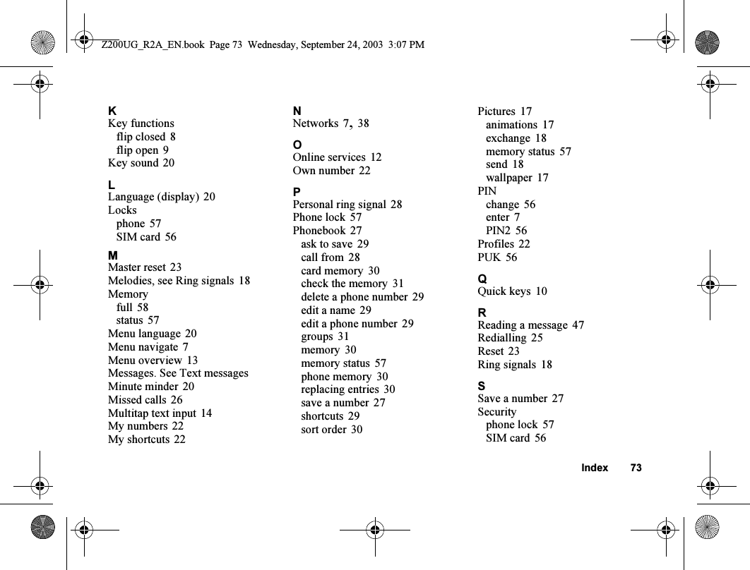 Index 73KKey functionsflip closed 8flip open 9Key sound 20LLanguage (display) 20Locksphone 57SIM card 56MMaster reset 23Melodies, see Ring signals 18Memoryfull 58status 57Menu language 20Menu navigate 7Menu overview 13Messages. See Text messagesMinute minder 20Missed calls 26Multitap text input 14My numbers 22My shortcuts 22NNetworks 7,38OOnline services 12Own number 22PPersonal ring signal 28Phone lock 57Phonebook 27ask to save 29call from 28card memory 30check the memory 31delete a phone number 29edit a name 29edit a phone number 29groups 31memory 30memory status 57phone memory 30replacing entries 30save a number 27shortcuts 29sort order 30Pictures 17animations 17exchange 18memory status 57send 18wallpaper 17PINchange 56enter 7PIN2 56Profiles 22PUK 56QQuick keys 10RReading a message 47Redialling 25Reset 23Ring signals 18SSave a number 27Securityphone lock 57SIM card 56Z200UG_R2A_EN.book  Page 73  Wednesday, September 24, 2003  3:07 PM