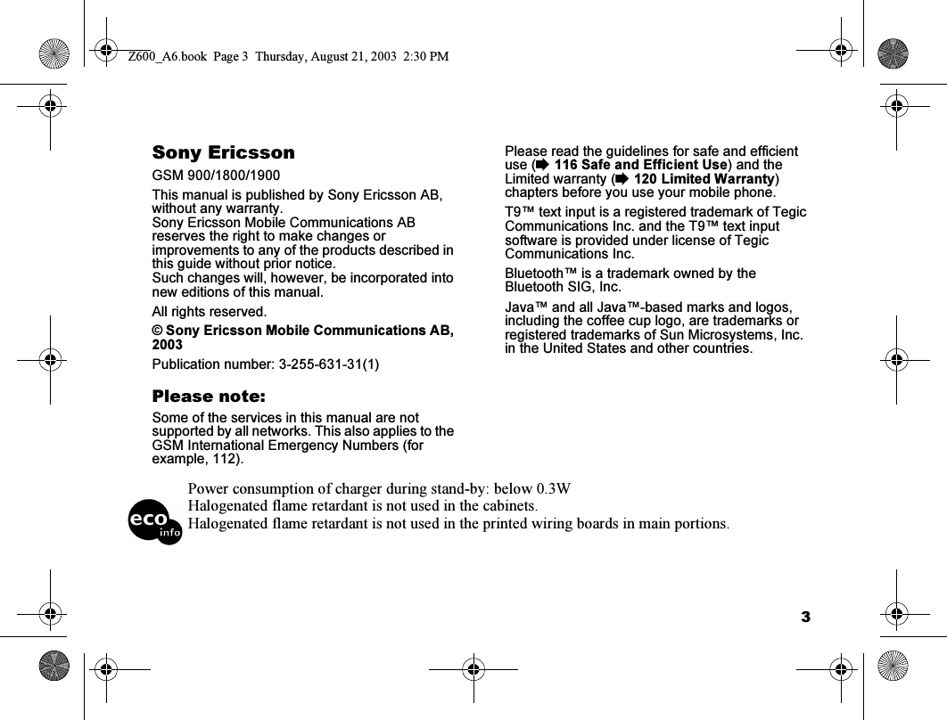 3Sony EricssonGSM 900/1800/1900This manual is published by Sony Ericsson AB, without any warranty.Sony Ericsson Mobile Communications AB reserves the right to make changes or improvements to any of the products described in this guide without prior notice.Such changes will, however, be incorporated into new editions of this manual.All rights reserved.© Sony Ericsson Mobile Communications AB, 2003Publication number: 3-255-631-31(1)Please note:Some of the services in this manual are not supported by all networks. This also applies to the GSM International Emergency Numbers (for example, 112).Please read the guidelines for safe and efficient use (%116 Safe and Efficient Use) and the Limited warranty (%120 Limited Warranty) chapters before you use your mobile phone.T9™ text input is a registered trademark of Tegic Communications Inc. and the T9™ text input software is provided under license of Tegic Communications Inc.Bluetooth™ is a trademark owned by the Bluetooth SIG, Inc.Java™ and all Java™-based marks and logos, including the coffee cup logo, are trademarks or registered trademarks of Sun Microsystems, Inc. in the United States and other countries.Power consumption of charger during stand-by: below 0.3WHalogenated flame retardant is not used in the cabinets.Halogenated flame retardant is not used in the printed wiring boards in main portions.Z600_A6.book  Page 3  Thursday, August 21, 2003  2:30 PM