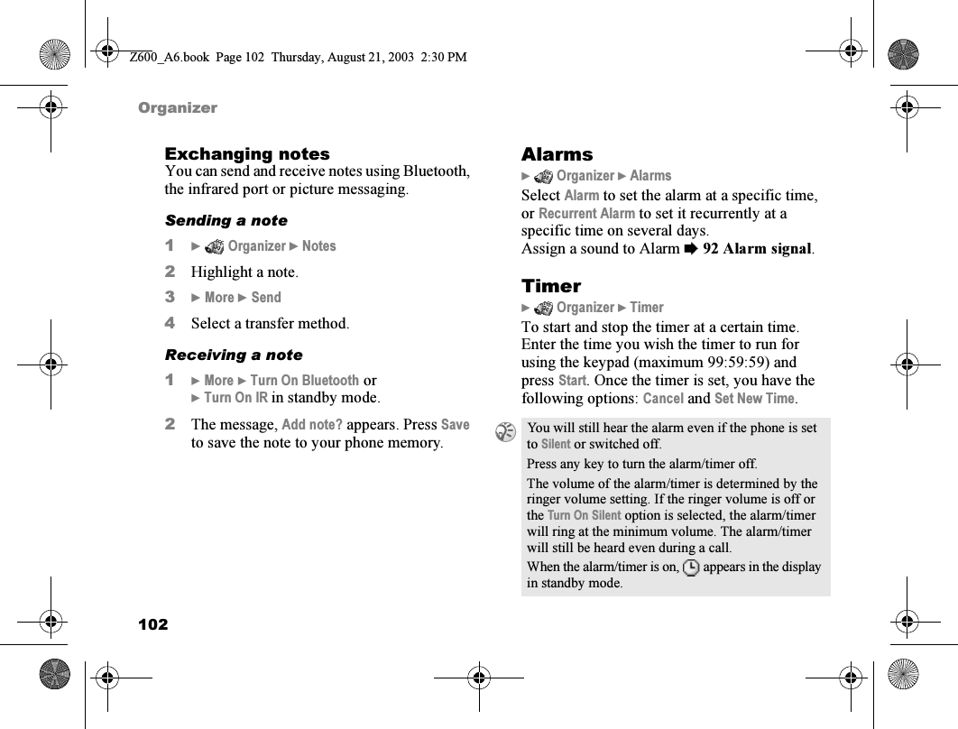 102OrganizerExchanging notesYou can send and receive notes using Bluetooth, the infrared port or picture messaging.Sending a note1}  Organizer } Notes2Highlight a note.3} More } Send4Select a transfer method.Receiving a note1} More } Turn On Bluetooth or} Turn On IR in standby mode.2The message, Add note? appears. Press Save to save the note to your phone memory.Alarms}  Organizer } AlarmsSelect Alarm to set the alarm at a specific time, or Recurrent Alarm to set it recurrently at a specific time on several days.Assign a sound to Alarm %92 Alarm signal.Timer}  Organizer } TimerTo start and stop the timer at a certain time. Enter the time you wish the timer to run for using the keypad (maximum 99:59:59) and press Start. Once the timer is set, you have the following options: Cancel and Set New Time.You will still hear the alarm even if the phone is set to Silent or switched off.Press any key to turn the alarm/timer off.The volume of the alarm/timer is determined by the ringer volume setting. If the ringer volume is off or the Turn On Silent option is selected, the alarm/timer will ring at the minimum volume. The alarm/timer will still be heard even during a call.When the alarm/timer is on,  appears in the display in standby mode.Z600_A6.book  Page 102  Thursday, August 21, 2003  2:30 PM